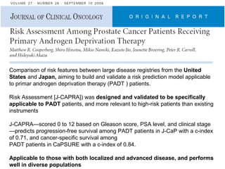 Comparison of risk features between large disease registries from the  United States  and  Japan,  aiming to build and validate a risk prediction model applicable to primar androgen deprivation therapy (PADT ) patients.  Risk Assessment [J-CAPRA]) was  designed and validated to be specifically applicable to PADT  patients, and more relevant to high-risk patients than existing instruments  J-CAPRA—scored 0 to 12 based on Gleason score, PSA level, and clinical stage—predicts progression-free survival among PADT patients in J-CaP with a c-index of 0.71, and cancer-specific survival among PADT patients in CaPSURE with a c-index of 0.84. Applicable to those with both localized and advanced disease, and performs well in diverse populations 