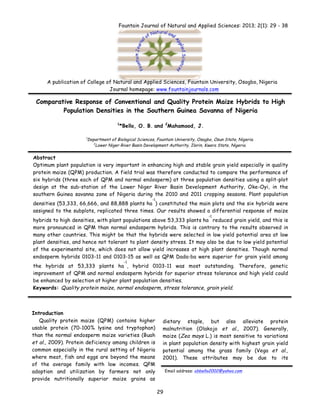  
	
   29
Fountain Journal of Natural and Applied Sciences: 2013; 2(1): 29 - 38
Comparative Response of Conventional and Quality Protein Maize Hybrids to High
Population Densities in the Southern Guinea Savanna of Nigeria
1
*Bello, O. B. and 2
Mahamood, J.
1
Department of Biological Sciences, Fountain University, Osogbo, Osun State, Nigeria.
2
Lower Niger River Basin Development Authority, Ilorin, Kwara State, Nigeria.
Abstract
Optimum plant population is very important in enhancing high and stable grain yield especially in quality
protein maize (QPM) production. A field trial was therefore conducted to compare the performance of
six hybrids (three each of QPM and normal endosperm) at three population densities using a split-plot
design at the sub-station of the Lower Niger River Basin Development Authority, Oke-Oyi, in the
southern Guinea savanna zone of Nigeria during the 2010 and 2011 cropping seasons. Plant population
densities (53,333, 66,666, and 88,888 plants ha
-1
) constituted the main plots and the six hybrids were
assigned to the subplots, replicated three times. Our results showed a differential response of maize
hybrids to high densities, with plant populations above 53,333 plants ha
-1
reduced grain yield, and this is
more pronounced in QPM than normal endosperm hybrids. This is contrary to the results observed in
many other countries. This might be that the hybrids were selected in low yield potential area at low
plant densities, and hence not tolerant to plant density stress. It may also be due to low yield potential
of the experimental site, which does not allow yield increases at high plant densities. Though normal
endosperm hybrids 0103-11 and 0103-15 as well as QPM Dada-ba were superior for grain yield among
the hybrids at 53,333 plants ha
-1
, hybrid 0103-11 was most outstanding. Therefore, genetic
improvement of QPM and normal endosperm hybrids for superior stress tolerance and high yield could
be enhanced by selection at higher plant population densities.
Keywords: Quality protein maize, normal endosperm, stress tolerance, grain yield.
Introduction
Quality protein maize (QPM) contains higher
usable protein (70-100% lysine and tryptophan)
than the normal endosperm maize varieties (Buah
et al., 2009). Protein deficiency among children is
common especially in the rural setting of Nigeria
where meat, fish and eggs are beyond the means
of the average family with low incomes. QPM
adoption and utilization by farmers not only
provide nutritionally superior maize grains as
dietary staple, but also alleviate protein
malnutrition (Olakojo et al., 2007). Generally,
maize (Zea mays L.) is most sensitive to variations
in plant population density with highest grain yield
potential among the grass family (Vega et al.,
2001). These attributes may be due to its
Email address: obbello2002@yahoo.com
A publication of College of Natural and Applied Sciences, Fountain University, Osogbo, Nigeria
Journal homepage: www.fountainjournals.com
 