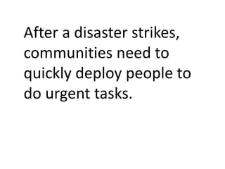 After a disaster strikes,
communities need to
quickly deploy people to
do urgent tasks.
 