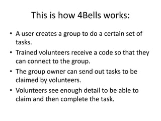 This is how 4Bells works:
• A user creates a group to do a certain set of
tasks.
• Trained volunteers receive a code so that they
can connect to the group.
• The group owner can send out tasks to be
claimed by volunteers.
• Volunteers see enough detail to be able to
claim and then complete the task.
 
