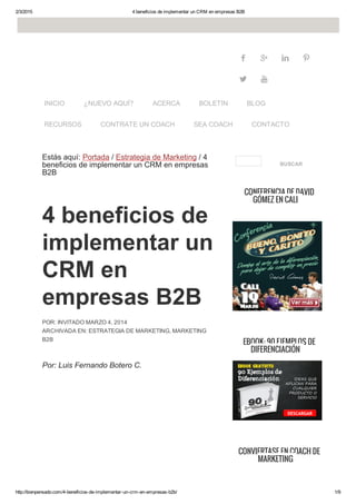 2/3/2015 4 beneficios de implementar un CRM en empresas B2B
http://bienpensado.com/4­beneficios­de­implementar­un­crm­en­empresas­b2b/ 1/9
   
 
Estás aquí: Portada / Estrategia de Marketing / 4
beneficios de implementar un CRM en empresas
B2B
4 beneficios de
implementar un
CRM en
empresas B2B
POR: INVITADO MARZO 4, 2014
ARCHIVADA EN: ESTRATEGIA DE MARKETING, MARKETING
B2B
Por: Luis Fernando Botero C.
BUSCAR
 
CONFERENCIA DE DAVID
GÓMEZ EN CALI
 
EBOOK: 90 EJEMPLOS DE
DIFERENCIACIÓN
CONVIÉRTASE EN COACH DE
MARKETING
INICIO ¿NUEVO AQUÍ? ACERCA BOLETÍN BLOG
RECURSOS CONTRATE UN COACH SEA COACH CONTACTO
 