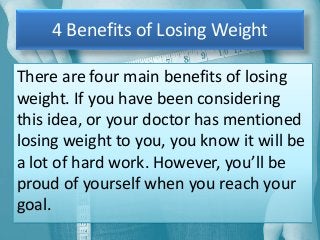 4 Benefits of Losing Weight
There are four main benefits of losing
weight. If you have been considering
this idea, or your doctor has mentioned
losing weight to you, you know it will be
a lot of hard work. However, you’ll be
proud of yourself when you reach your
goal.

 