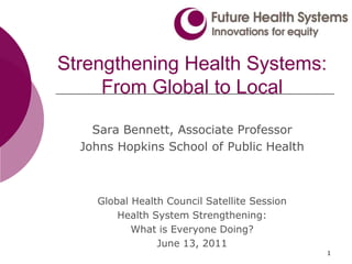 1 Strengthening Health Systems: From Global to Local Sara Bennett, Associate Professor  Johns Hopkins School of Public Health Global Health Council Satellite Session Health System Strengthening:  What is Everyone Doing? June 13, 2011 