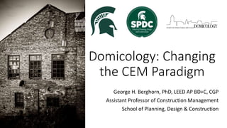 Domicology: Changing
the CEM Paradigm
George H. Berghorn, PhD, LEED AP BD+C, CGP
Assistant Professor of Construction Management
School of Planning, Design & Construction
 