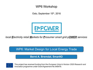 local Electricity retail Markets for Prosumer smart grid pOWER services
This project has received funding from the European Union’s Horizon 2020 Research and
Innovation programme under Grant Agreement No 646476.
Bernt A. Bremdal, SmartIO
WP6 Workshop
Oslo, September 15th, 2016
WP6: Market Design for Local Energy Trade
 