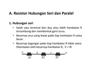 A. Resistor Hubungan Seri dan Paralel
1. Hubungan seri
• Salah satu terminal dari dua atau lebih hambatan R
tersambung dan membentuk garis lurus.
Besarnya arus yang lewat pada tiap hambatan R sama• Besarnya arus yang lewat pada tiap hambatan R sama
besar.
• Besarnya tegangan pada tiap hambatan R tidak sama.
Ditentukan oleh besarnya hambatan R, V = IR
 