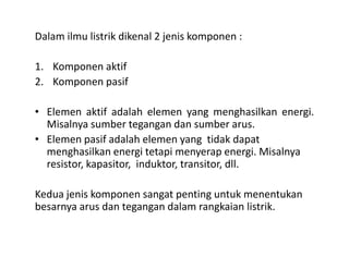 Dalam ilmu listrik dikenal 2 jenis komponen :
1. Komponen aktif
2. Komponen pasif
• Elemen aktif adalah elemen yang menghasilkan energi.
Misalnya sumber tegangan dan sumber arus.
Elemen pasif adalah elemen yang tidak dapat• Elemen pasif adalah elemen yang tidak dapat
menghasilkan energi tetapi menyerap energi. Misalnya
resistor, kapasitor, induktor, transitor, dll.
Kedua jenis komponen sangat penting untuk menentukan
besarnya arus dan tegangan dalam rangkaian listrik.
 
