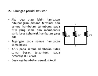 2. Hubungan paralel Resistor
• Jika dua atau lebih hambatan
dihubungkan dimana terminal dari
semua hambatan terhubung pada
titik yang sama dan membentuk
garis lurus sebanyak hambatan yang
ada.ada.
• Tegangan pada semua hambatan
sama besar.
• Arus pada semua hambaran tidak
sama besar, tergantung pada
besarnya R. I = V/R
• Besarnya hambatan semakin kecil.
 