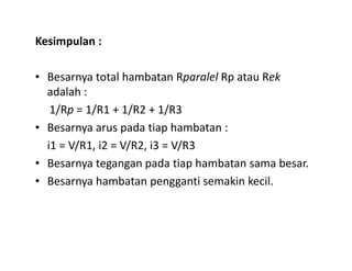 Kesimpulan :
• Besarnya total hambatan Rparalel Rp atau Rek
adalah :
1/Rp = 1/R1 + 1/R2 + 1/R3
• Besarnya arus pada tiap hambatan :
i1 = V/R1, i2 = V/R2, i3 = V/R3
• Besarnya tegangan pada tiap hambatan sama besar.
• Besarnya hambatan pengganti semakin kecil.
 