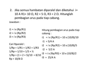 Jawaban :
i1 = i x (Rp/R1)
i2 = i x (Rp/R2)
i3 = i x (Rp/R3)
Hitung pembagian arus pada tiap
cabang :
2. Jika semua hambatan diparalel dan diketahui i=
10 A R1= 10 Ω, R2 = 5 Ω, R3 = 2 Ω. Hitunglah
pembagian arus pada tiap cabang.
i3 = i x (Rp/R3)
Cari Rparalel :
1/Rp = 1/R1 + 1/R2 + 1/R3
1/Rp = 1/10 + 1/5 + ½
1/Rp = (1 + 2 + 5)/10 = 8/10
Rp = 10/8 Ω
i1 = i x (Rp/R1) = 10 x (10/8)/10
i1 = 5/4 A
i2 = i x (Rp/R2) = 10 x (10/8)/5
i2 = 5/2 A
I3 = i x (Rp/R3) = 10 x (10/8)/2
I3 = 25/4 A
 