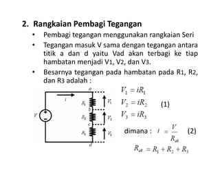 2. Rangkaian Pembagi Tegangan
• Pembagi tegangan menggunakan rangkaian Seri
• Tegangan masuk V sama dengan tegangan antara
titik a dan d yaitu Vad akan terbagi ke tiap
hambatan menjadi V1, V2, dan V3.
• Besarnya tegangan pada hambatan pada R1, R2,
dan R3 adalah :
(1)
dimana : (2)
 