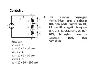 Contoh :
1. Jika sumber tegangan
mengalirkan arus i sebesar
10A dan pada hambatan R1,
R2, dan R3 yang dihubungkan
seri. Bila R1=2Ω, R2=5 Ω, R3=
10Ω, hitunglah besarnya
tegangan pada tiaptegangan pada tiap
hambatan.Jawaban :
V1 = i x R1
V1 = 10 x 2 = 10 Volt
V2 = i x R2
V2 = 10 x 5 = 50 Volt
V3 = i x R3
V3 = 10 x 10 = 100 Volt
 