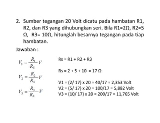2. Sumber tegangan 20 Volt dicatu pada hambatan R1,
R2, dan R3 yang dihubungkan seri. Bila R1=2Ω, R2=5
Ω, R3= 10Ω, hitunglah besarnya tegangan pada tiap
hambatan.
Jawaban :
Rs = R1 + R2 + R3Rs = R1 + R2 + R3
Rs = 2 + 5 + 10 = 17 Ω
V1 = (2/ 17) x 20 = 40/17 = 2,353 Volt
V2 = (5/ 17) x 20 = 100/17 = 5,882 Volt
V3 = (10/ 17) x 20 = 200/17 = 11,765 Volt
 