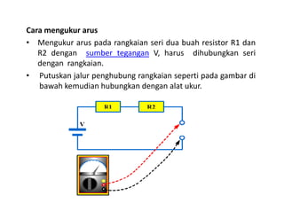Cara mengukur arus
• Mengukur arus pada rangkaian seri dua buah resistor R1 dan
R2 dengan sumber tegangan V, harus dihubungkan seri
dengan rangkaian.
• Putuskan jalur penghubung rangkaian seperti pada gambar di
bawah kemudian hubungkan dengan alat ukur.
 