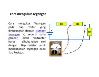 Cara mengukur Tegangan
pada tiap resitor yang
dihubungkan dengan sumber
tegangan V, seperti pada
gambar, maka Voltmeter
Cara mengukur Tegangan
gambar, maka Voltmeter
harus dihubungkan seri
dengan tiap resistor untuk
mendapatkan tegangan pada
tiap Resistor.
 