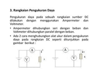 3. Rangkaian Pengukuran Daya
Pengukuran daya pada sebuah rangkaian sumber DC
dilakukan dengan menggunakan Ampermeter dan
Voltmeter.
• Ampermeter dihubungkan seri dengan beban dan
Voltmeter dihubungkan paralel dengan beban.
• Ada 2 cara menghubungkan alat ukur dalam pengukuran
daya pada rangkaian DC seperti ditunjukkan padadaya pada rangkaian DC seperti ditunjukkan pada
gambar berikut :
 