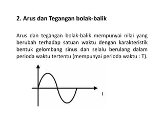 2. Arus dan Tegangan bolak-balik
Arus dan tegangan bolak-balik mempunyai nilai yang
berubah terhadap satuan waktu dengan karakteristik
bentuk gelombang sinus dan selalu berulang dalam
perioda waktu tertentu (mempunyai perioda waktu : T).
 