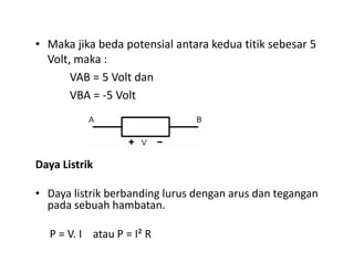 • Maka jika beda potensial antara kedua titik sebesar 5
Volt, maka :
VAB = 5 Volt dan
VBA = -5 Volt
Daya Listrik
• Daya listrik berbanding lurus dengan arus dan tegangan
pada sebuah hambatan.
P = V. I atau P = I² R
 