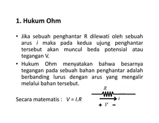 1. Hukum Ohm
• Jika sebuah penghantar R dilewati oleh sebuah
arus i maka pada kedua ujung penghantar
tersebut akan muncul beda potensial atau
tegangan V.
Hukum Ohm menyatakan bahwa besarnya• Hukum Ohm menyatakan bahwa besarnya
tegangan pada sebuah bahan penghantar adalah
berbanding lurus dengan arus yang mengalir
melalui bahan tersebut.
Secara matematis : V = I.R
 