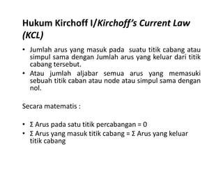 Hukum Kirchoff I/Kirchoff’s Current Law
(KCL)
• Jumlah arus yang masuk pada suatu titik cabang atau
simpul sama dengan Jumlah arus yang keluar dari titik
cabang tersebut.
• Atau jumlah aljabar semua arus yang memasuki
sebuah titik caban atau node atau simpul sama dengan
nol.nol.
Secara matematis :
• Σ Arus pada satu titik percabangan = 0
• Σ Arus yang masuk titik cabang = Σ Arus yang keluar
titik cabang
 