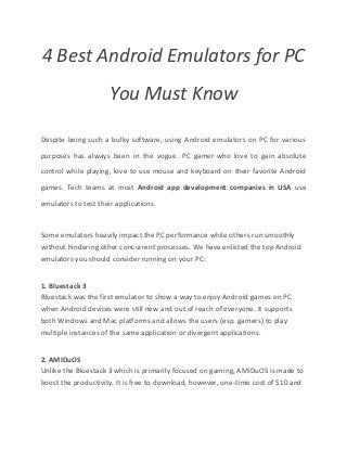 4 Best Android Emulators for PC
You Must Know
Despite being such a bulky software, using Android emulators on PC for various
purposes has always been in the vogue. PC gamer who love to gain absolute
control while playing, love to use mouse and keyboard on their favorite Android
games. Tech teams at most Android app development companies in USA use
emulators to test their applications.
Some emulators heavily impact the PC performance while others run smoothly
without hindering other concurrent processes. We have enlisted the top Android
emulators you should consider running on your PC:
1. Bluestack 3
Bluestack was the first emulator to show a way to enjoy Android games on PC
when Android devices were still new and out of reach of everyone. It supports
both Windows and Mac platforms and allows the users (esp. gamers) to play
multiple instances of the same application or divergent applications.
2. AMIDuOS
Unlike the Bluestack 3 which is primarily focused on gaming, AMIDuOS is made to
boost the productivity. It is free to download, however, one-time cost of $10 and
 