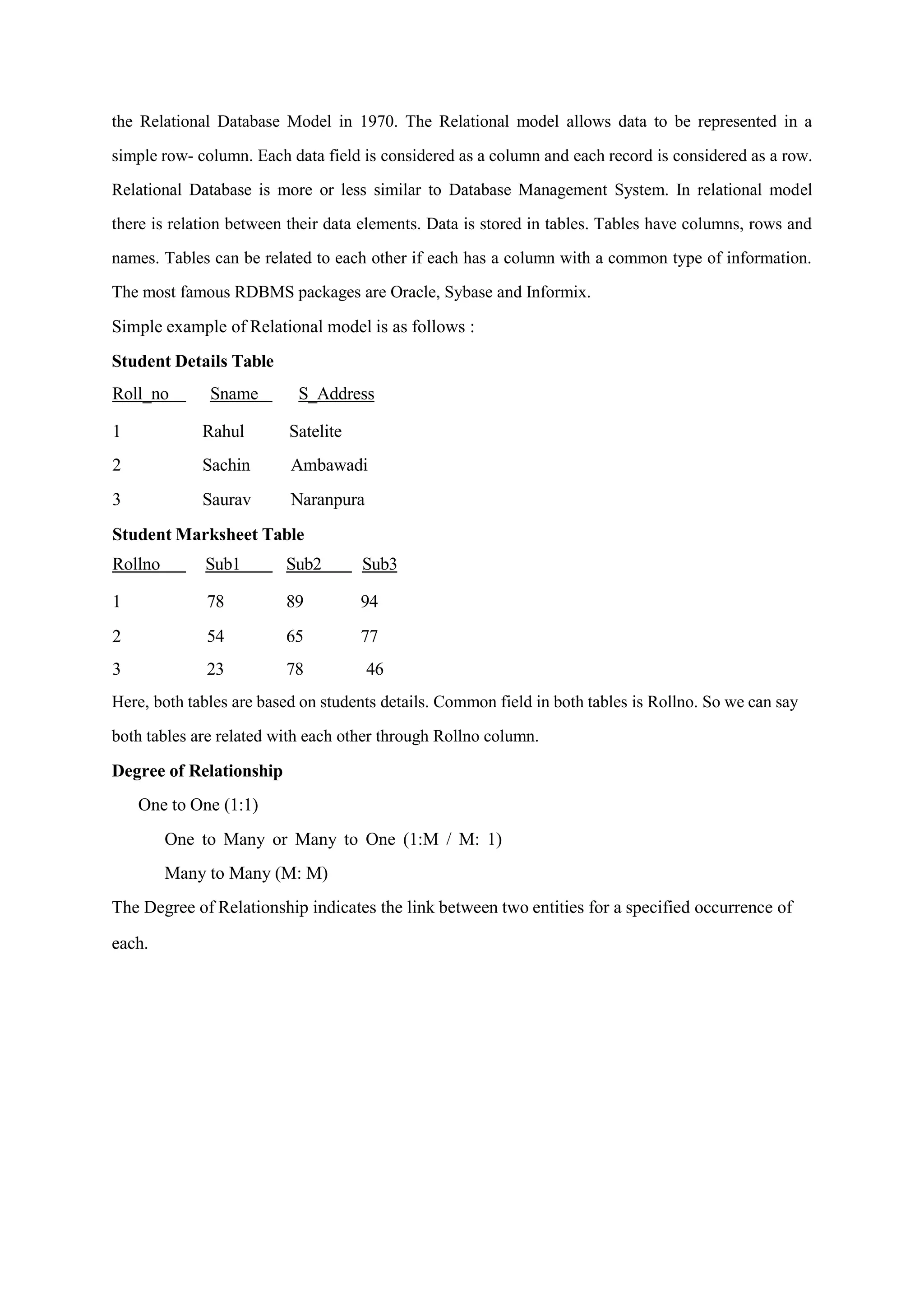 the Relational Database Model in 1970. The Relational model allows data to be represented in a
simple row- column. Each data field is considered as a column and each record is considered as a row.
Relational Database is more or less similar to Database Management System. In relational model
there is relation between their data elements. Data is stored in tables. Tables have columns, rows and
names. Tables can be related to each other if each has a column with a common type of information.
The most famous RDBMS packages are Oracle, Sybase and Informix.
Simple example of Relational model is as follows :
Student Details Table
Roll_no Sname S_Address
1 Rahul Satelite
2 Sachin Ambawadi
3 Saurav Naranpura
Student Marksheet Table
Rollno Sub1 Sub2 Sub3
1 78 89 94
2 54 65 77
3 23 78 46
Here, both tables are based on students details. Common field in both tables is Rollno. So we can say
both tables are related with each other through Rollno column.
Degree of Relationship
One to One (1:1)
One to Many or Many to One (1:M / M: 1)
Many to Many (M: M)
The Degree of Relationship indicates the link between two entities for a specified occurrence of
each.
 