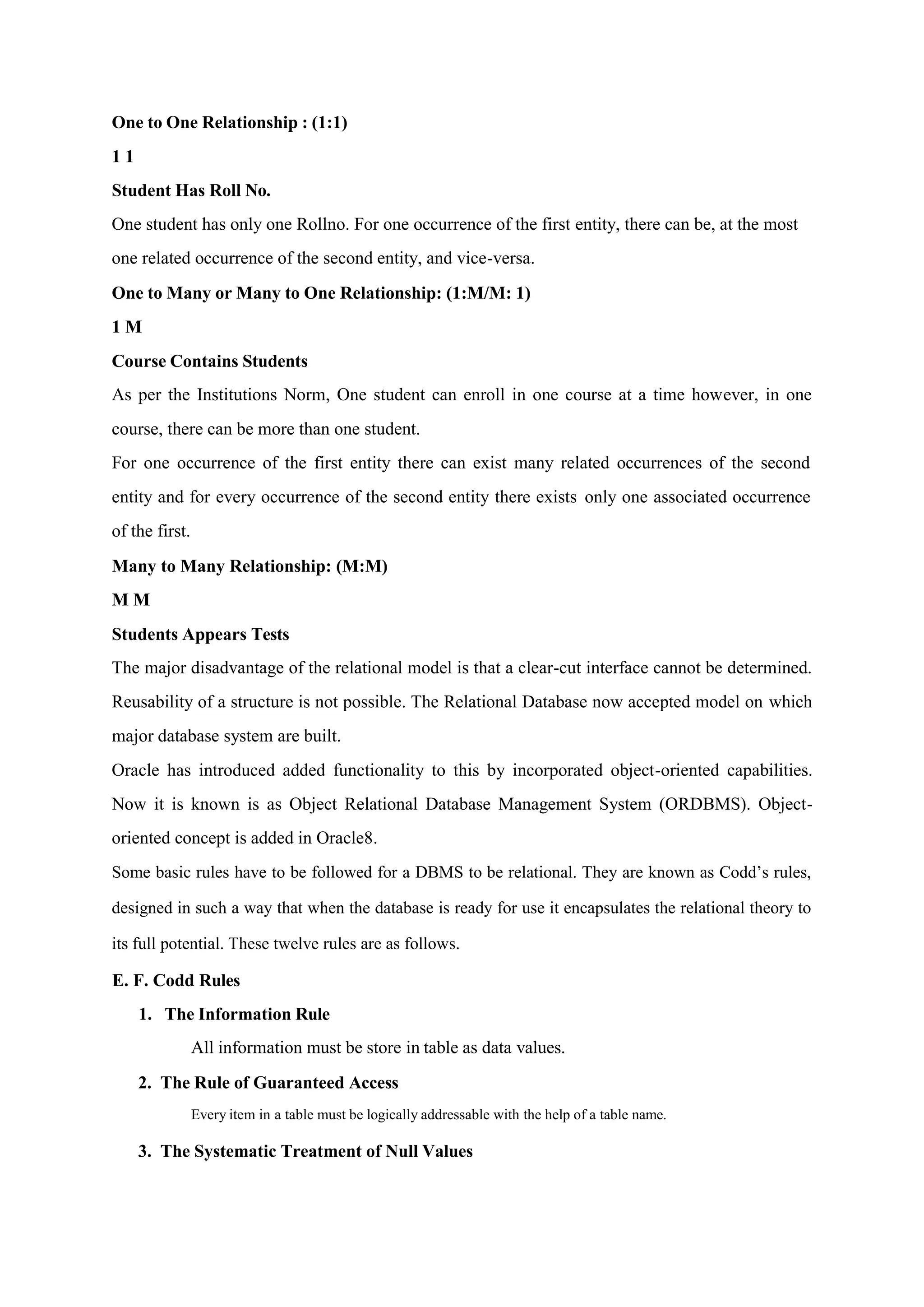 One to One Relationship : (1:1)
1 1
Student Has Roll No.
One student has only one Rollno. For one occurrence of the first entity, there can be, at the most
one related occurrence of the second entity, and vice-versa.
One to Many or Many to One Relationship: (1:M/M: 1)
1 M
Course Contains Students
As per the Institutions Norm, One student can enroll in one course at a time however, in one
course, there can be more than one student.
For one occurrence of the first entity there can exist many related occurrences of the second
entity and for every occurrence of the second entity there exists only one associated occurrence
of the first.
Many to Many Relationship: (M:M)
M M
Students Appears Tests
The major disadvantage of the relational model is that a clear-cut interface cannot be determined.
Reusability of a structure is not possible. The Relational Database now accepted model on which
major database system are built.
Oracle has introduced added functionality to this by incorporated object-oriented capabilities.
Now it is known is as Object Relational Database Management System (ORDBMS). Object-
oriented concept is added in Oracle8.
Some basic rules have to be followed for a DBMS to be relational. They are known as Codd’s rules,
designed in such a way that when the database is ready for use it encapsulates the relational theory to
its full potential. These twelve rules are as follows.
E. F. Codd Rules
1. The Information Rule
All information must be store in table as data values.
2. The Rule of Guaranteed Access
Every item in a table must be logically addressable with the help of a table name.
3. The Systematic Treatment of Null Values
 