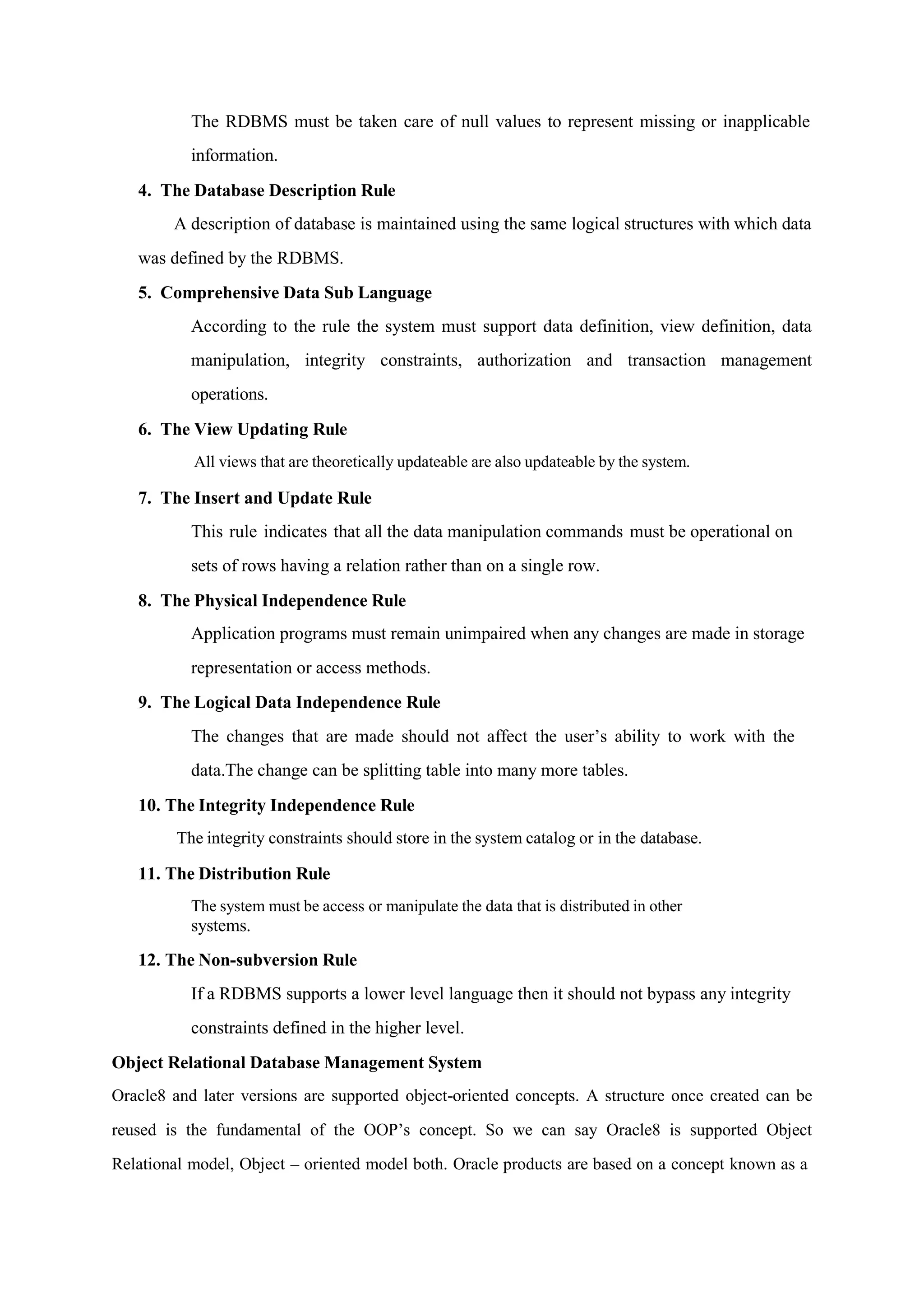 The RDBMS must be taken care of null values to represent missing or inapplicable
information.
4. The Database Description Rule
A description of database is maintained using the same logical structures with which data
was defined by the RDBMS.
5. Comprehensive Data Sub Language
According to the rule the system must support data definition, view definition, data
manipulation, integrity constraints, authorization and transaction management
operations.
6. The View Updating Rule
All views that are theoretically updateable are also updateable by the system.
7. The Insert and Update Rule
This rule indicates that all the data manipulation commands must be operational on
sets of rows having a relation rather than on a single row.
8. The Physical Independence Rule
Application programs must remain unimpaired when any changes are made in storage
representation or access methods.
9. The Logical Data Independence Rule
The changes that are made should not affect the user’s ability to work with the
data.The change can be splitting table into many more tables.
10. The Integrity Independence Rule
The integrity constraints should store in the system catalog or in the database.
11. The Distribution Rule
The system must be access or manipulate the data that is distributed in other
systems.
12. The Non-subversion Rule
If a RDBMS supports a lower level language then it should not bypass any integrity
constraints defined in the higher level.
Object Relational Database Management System
Oracle8 and later versions are supported object-oriented concepts. A structure once created can be
reused is the fundamental of the OOP’s concept. So we can say Oracle8 is supported Object
Relational model, Object – oriented model both. Oracle products are based on a concept known as a
 