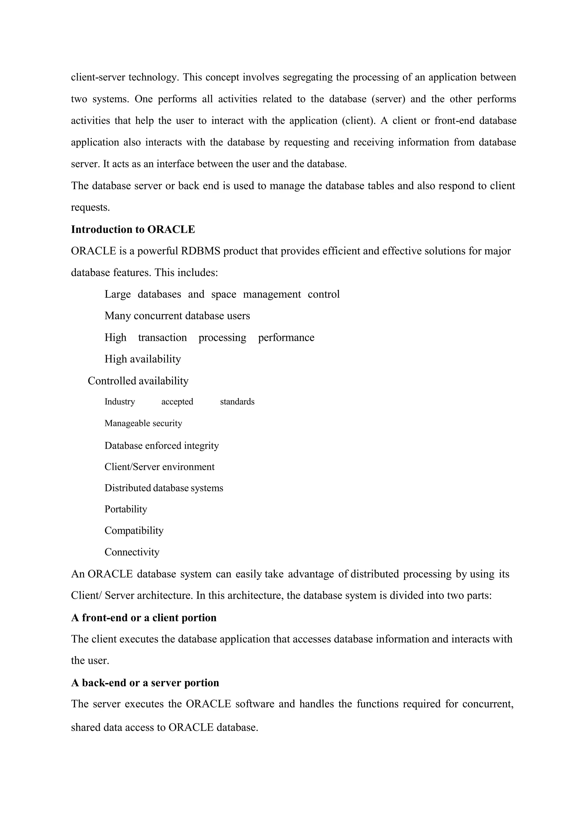 client-server technology. This concept involves segregating the processing of an application between
two systems. One performs all activities related to the database (server) and the other performs
activities that help the user to interact with the application (client). A client or front-end database
application also interacts with the database by requesting and receiving information from database
server. It acts as an interface between the user and the database.
The database server or back end is used to manage the database tables and also respond to client
requests.
Introduction to ORACLE
ORACLE is a powerful RDBMS product that provides efficient and effective solutions for major
database features. This includes:
Large databases and space management control
Many concurrent database users
High transaction processing performance
High availability
Controlled availability
Industry accepted standards
Manageable security
Database enforced integrity
Client/Server environment
Distributed database systems
Portability
Compatibility
Connectivity
An ORACLE database system can easily take advantage of distributed processing by using its
Client/ Server architecture. In this architecture, the database system is divided into two parts:
A front-end or a client portion
The client executes the database application that accesses database information and interacts with
the user.
A back-end or a server portion
The server executes the ORACLE software and handles the functions required for concurrent,
shared data access to ORACLE database.
 