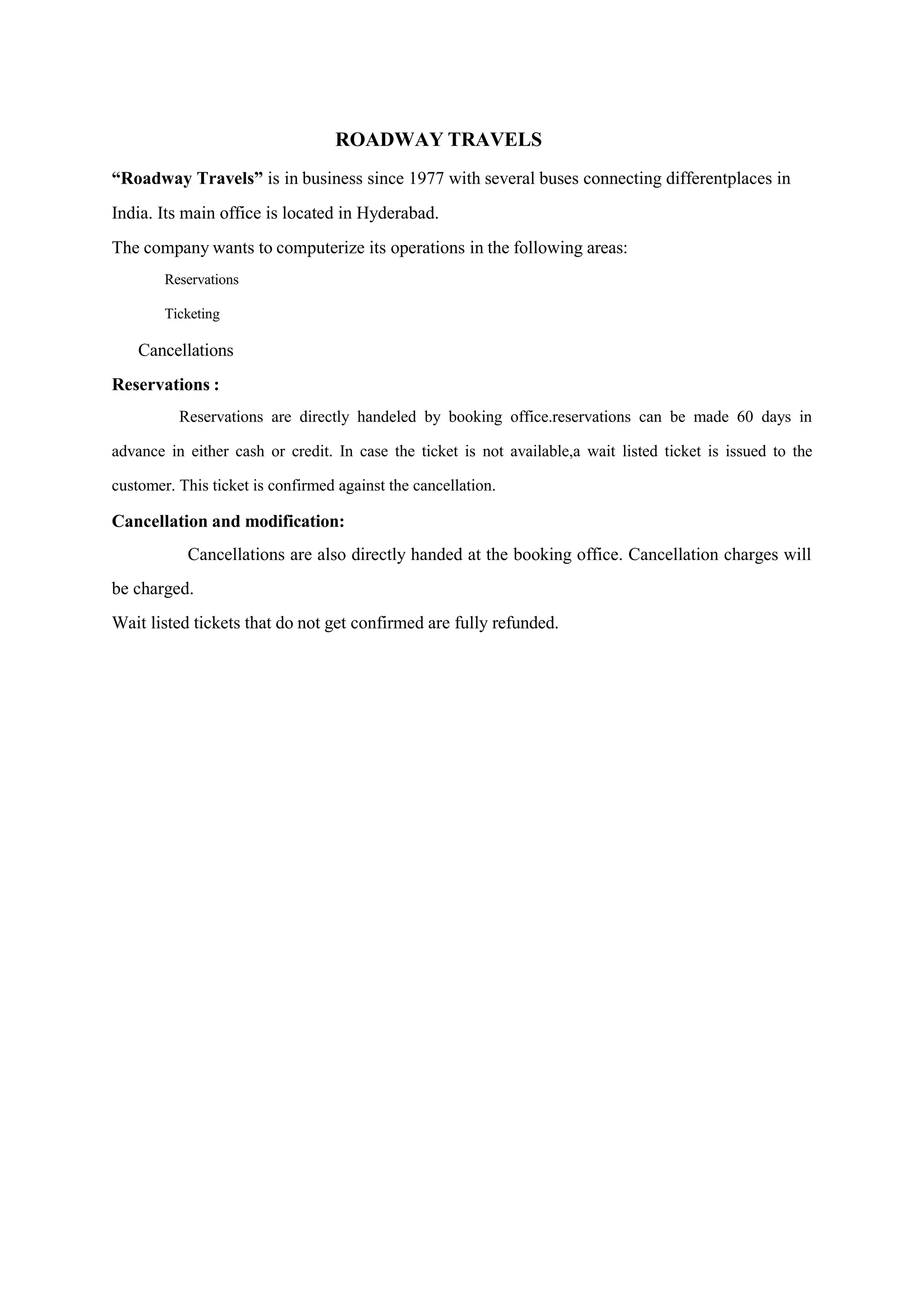 ROADWAY TRAVELS
“Roadway Travels” is in business since 1977 with several buses connecting differentplaces in
India. Its main office is located in Hyderabad.
The company wants to computerize its operations in the following areas:
Reservations
Ticketing
Cancellations
Reservations :
Reservations are directly handeled by booking office.reservations can be made 60 days in
advance in either cash or credit. In case the ticket is not available,a wait listed ticket is issued to the
customer. This ticket is confirmed against the cancellation.
Cancellation and modification:
Cancellations are also directly handed at the booking office. Cancellation charges will
be charged.
Wait listed tickets that do not get confirmed are fully refunded.
 