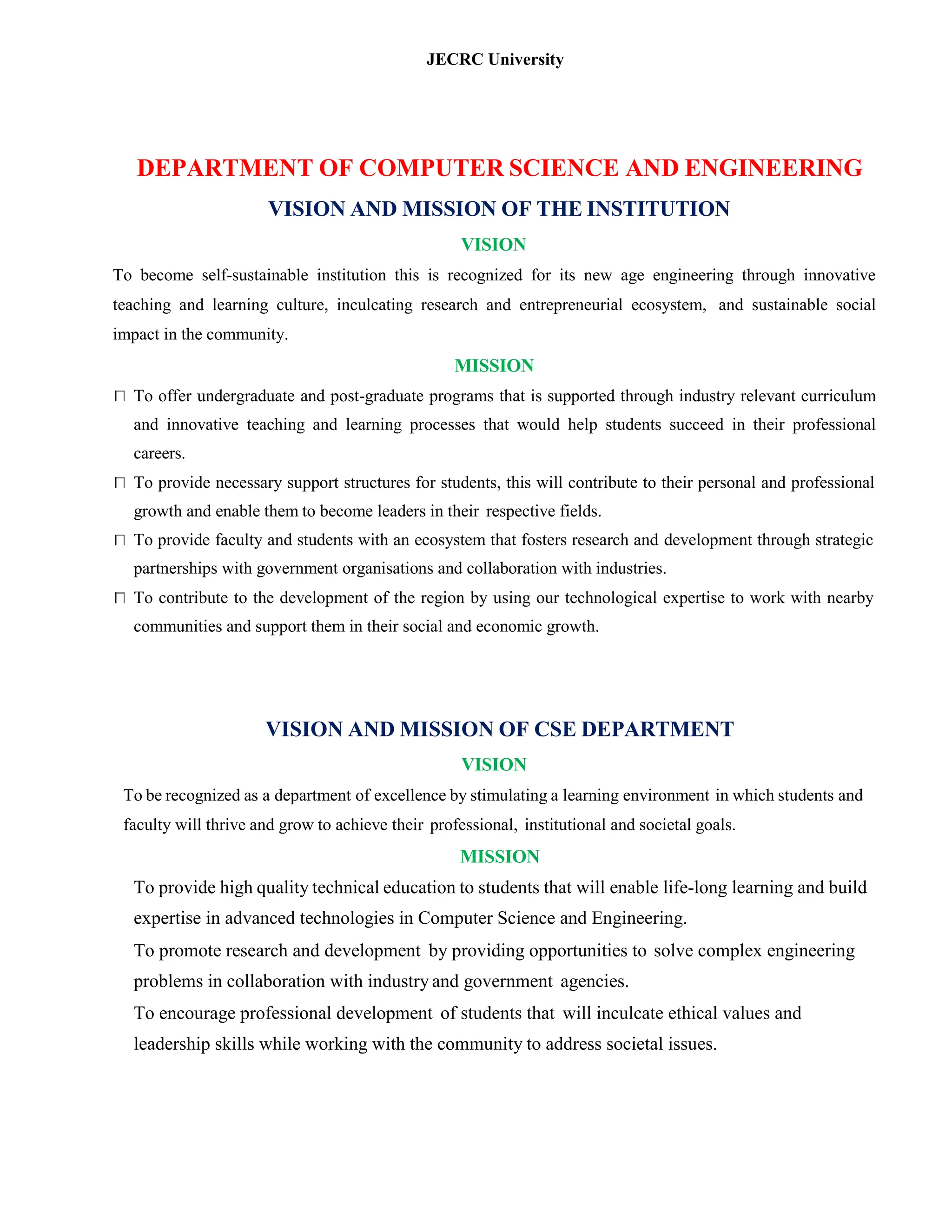 JECRC University
DEPARTMENT OF COMPUTER SCIENCE AND ENGINEERING
VISION AND MISSION OF THE INSTITUTION
VISION
To become self-sustainable institution this is recognized for its new age engineering through innovative
teaching and learning culture, inculcating research and entrepreneurial ecosystem, and sustainable social
impact in the community.
MISSION
To offer undergraduate and post-graduate programs that is supported through industry relevant curriculum
and innovative teaching and learning processes that would help students succeed in their professional
careers.
To provide necessary support structures for students, this will contribute to their personal and professional
growth and enable them to become leaders in their respective fields.
To provide faculty and students with an ecosystem that fosters research and development through strategic
partnerships with government organisations and collaboration with industries.
To contribute to the development of the region by using our technological expertise to work with nearby
communities and support them in their social and economic growth.
VISION AND MISSION OF CSE DEPARTMENT
VISION
To be recognized as a department of excellence by stimulating a learning environment in which students and
faculty will thrive and grow to achieve their professional, institutional and societal goals.
MISSION
To provide high quality technical education to students that will enable life-long learning and build
expertise in advanced technologies in Computer Science and Engineering.
To promote research and development by providing opportunities to solve complex engineering
problems in collaboration with industry and government agencies.
To encourage professional development of students that will inculcate ethical values and
leadership skills while working with the community to address societal issues.
 