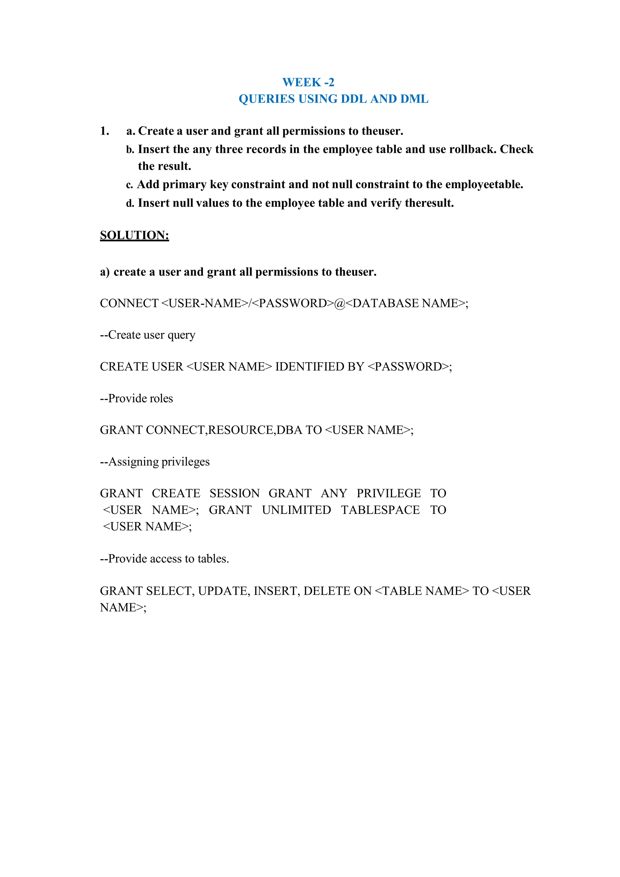 WEEK -2
QUERIES USING DDL AND DML
1. a. Create a user and grant all permissions to theuser.
b. Insert the any three records in the employee table and use rollback. Check
the result.
c. Add primary key constraint and not null constraint to the employeetable.
d. Insert null values to the employee table and verify theresult.
SOLUTION:
a) create a user and grant all permissions to theuser.
CONNECT <USER-NAME>/<PASSWORD>@<DATABASE NAME>;
--Create user query
CREATE USER <USER NAME> IDENTIFIED BY <PASSWORD>;
--Provide roles
GRANT CONNECT,RESOURCE,DBA TO <USER NAME>;
--Assigning privileges
GRANT CREATE SESSION GRANT ANY PRIVILEGE TO
<USER NAME>; GRANT UNLIMITED TABLESPACE TO
<USER NAME>;
--Provide access to tables.
GRANT SELECT, UPDATE, INSERT, DELETE ON <TABLE NAME> TO <USER
NAME>;
 