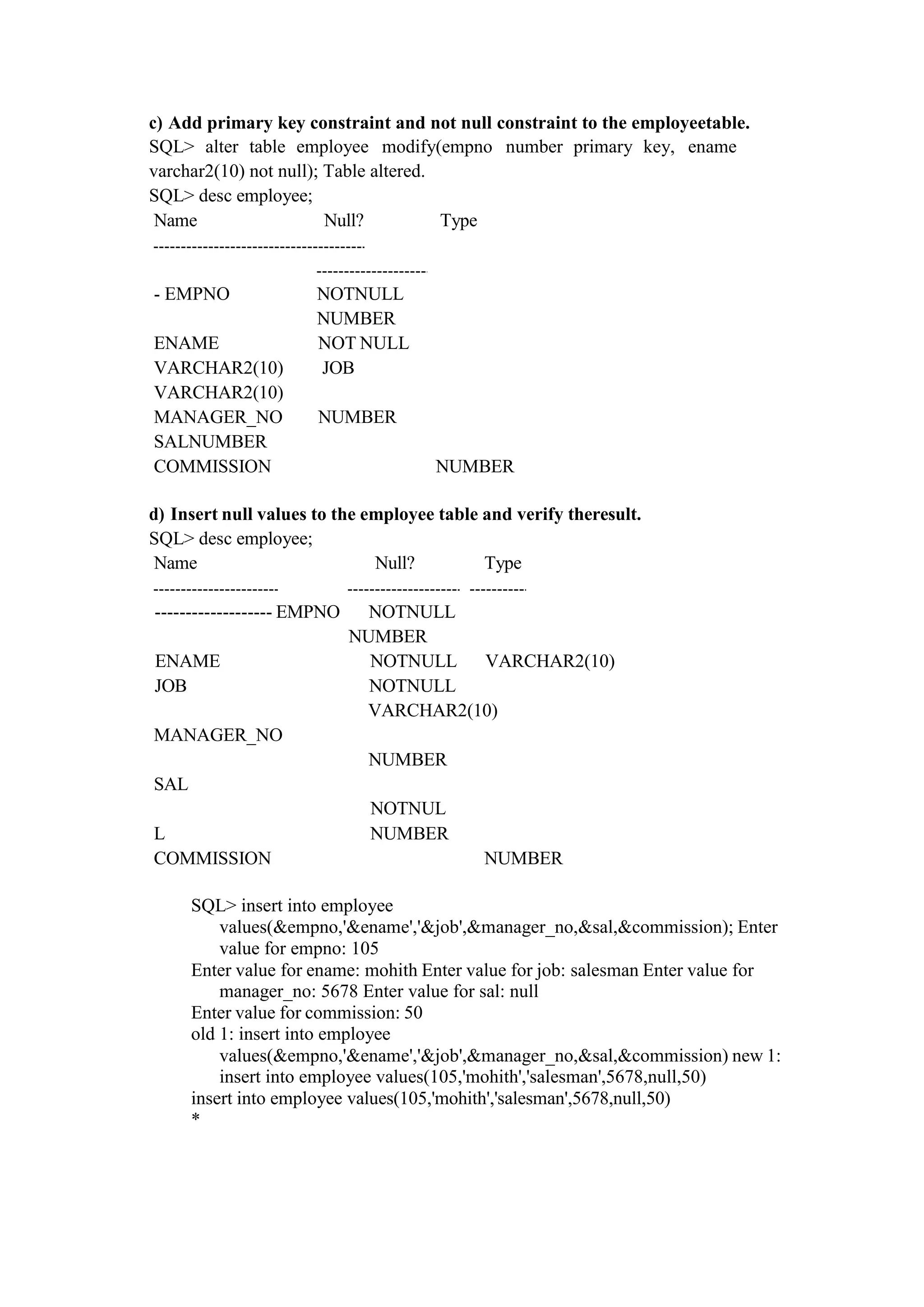c) Add primary key constraint and not null constraint to the employeetable.
SQL> alter table employee modify(empno number primary key, ename
varchar2(10) not null); Table altered.
SQL> desc employee;
Name Null? Type
- EMPNO NOTNULL
NUMBER
ENAME NOT NULL
VARCHAR2(10) JOB
VARCHAR2(10)
MANAGER_NO NUMBER
SALNUMBER
COMMISSION NUMBER
d) Insert null values to the employee table and verify theresult.
SQL> desc employee;
Name Null? Type
------------------- EMPNO NOTNULL
NUMBER
ENAME NOTNULL VARCHAR2(10)
JOB NOTNULL
VARCHAR2(10)
MANAGER_NO
SAL
NUMBER
NOTNUL
L NUMBER
COMMISSION NUMBER
SQL> insert into employee
values(&empno,'&ename','&job',&manager_no,&sal,&commission); Enter
value for empno: 105
Enter value for ename: mohith Enter value for job: salesman Enter value for
manager_no: 5678 Enter value for sal: null
Enter value for commission: 50
old 1: insert into employee
values(&empno,'&ename','&job',&manager_no,&sal,&commission) new 1:
insert into employee values(105,'mohith','salesman',5678,null,50)
insert into employee values(105,'mohith','salesman',5678,null,50)
*
 