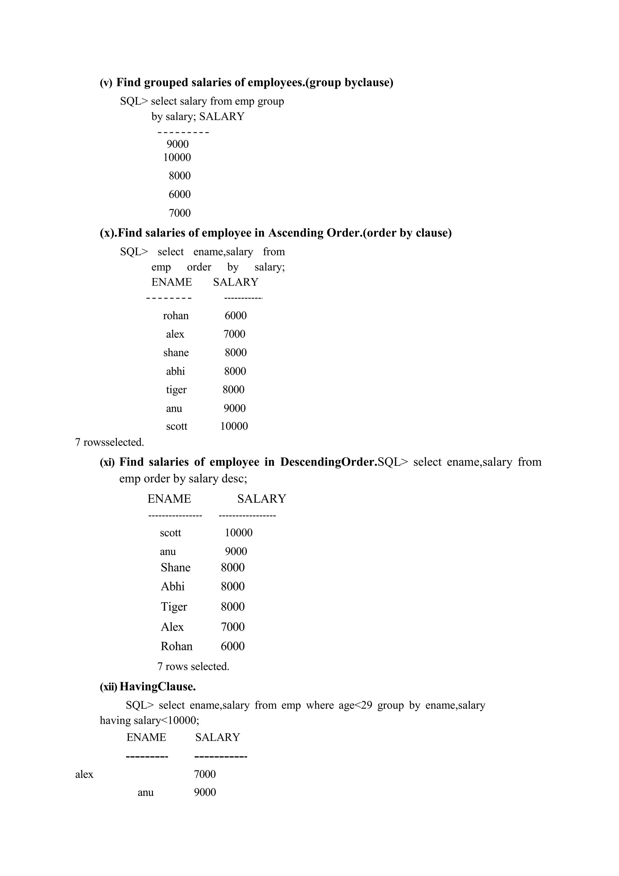 (v) Find grouped salaries of employees.(group byclause)
SQL> select salary from emp group
by salary; SALARY
9000
10000
8000
6000
7000
(x).Find salaries of employee in Ascending Order.(order by clause)
SQL> select ename,salary from
emp order by salary;
ENAME SALARY
rohan 6000
alex 7000
shane 8000
abhi 8000
tiger 8000
anu 9000
scott 10000
7 rowsselected.
(xi) Find salaries of employee in DescendingOrder.SQL> select ename,salary from
emp order by salary desc;
ENAME SALARY
scott 10000
anu 9000
Shane 8000
Abhi 8000
Tiger 8000
Alex 7000
Rohan 6000
7 rows selected.
(xii) HavingClause.
SQL> select ename,salary from emp where age<29 group by ename,salary
having salary<10000;
ENAME SALARY
alex 7000
anu 9000
 