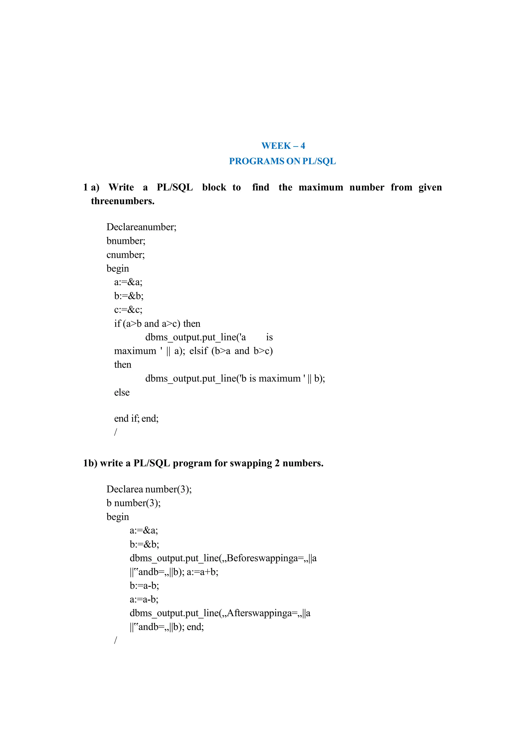 WEEK – 4
PROGRAMS ON PL/SQL
1 a) Write a PL/SQL block to find the maximum number from given
threenumbers.
Declareanumber;
bnumber;
cnumber;
begin
a:=&a;
b:=&b;
c:=&c;
if (a>b and a>c) then
dbms_output.put_line('a is
maximum ' || a); elsif (b>a and b>c)
then
dbms_output.put_line('b is maximum ' || b);
else
end if; end;
/
1b) write a PL/SQL program for swapping 2 numbers.
Declarea number(3);
b number(3);
begin
a:=&a;
b:=&b;
dbms_output.put_line(„Beforeswappinga=„||a
||‟andb=„||b); a:=a+b;
b:=a-b;
a:=a-b;
dbms_output.put_line(„Afterswappinga=„||a
||‟andb=„||b); end;
/
 