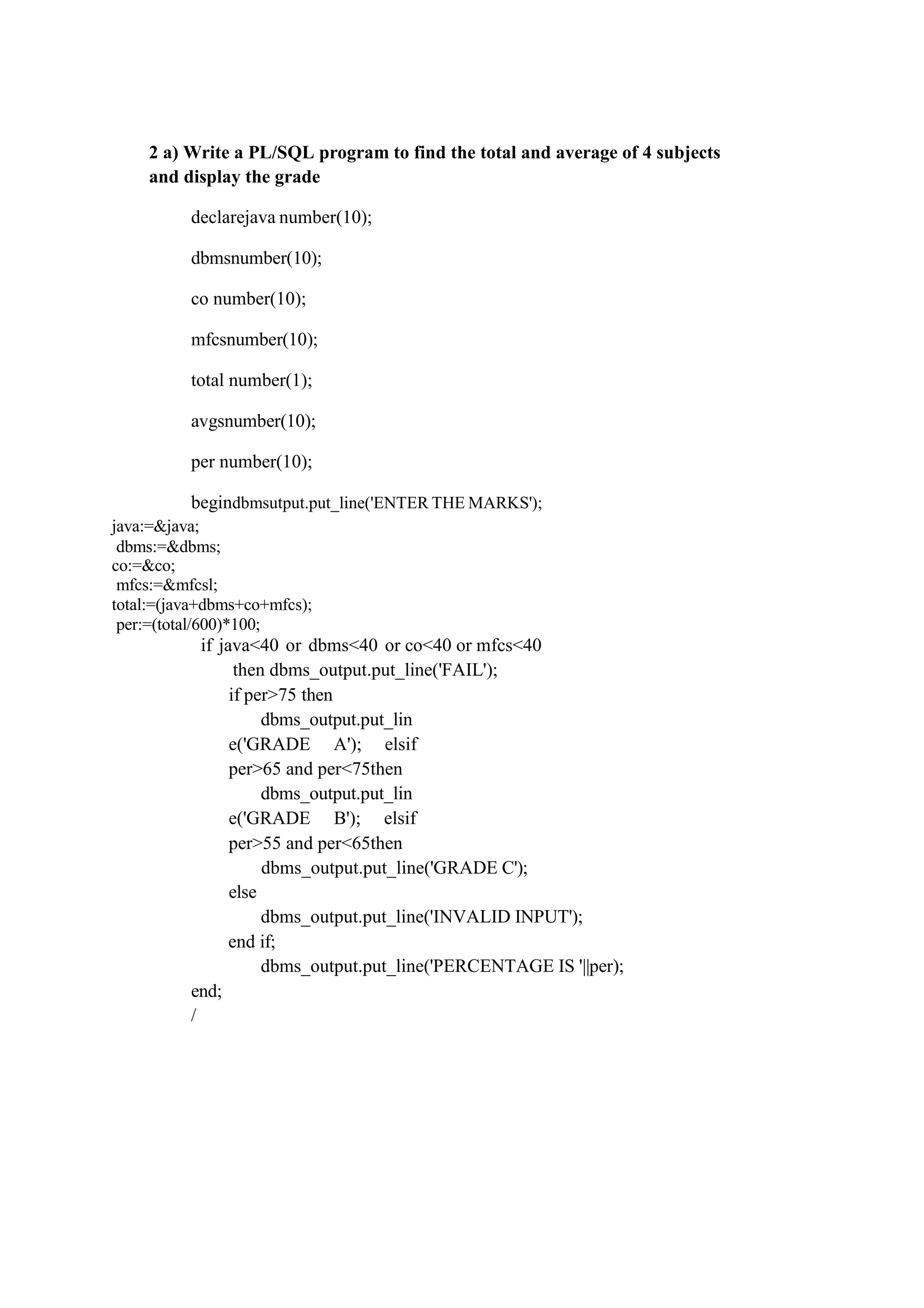 2 a) Write a PL/SQL program to find the total and average of 4 subjects
and display the grade
declarejava number(10);
dbmsnumber(10);
co number(10);
mfcsnumber(10);
total number(1);
avgsnumber(10);
per number(10);
begindbmsutput.put_line('ENTER THE MARKS');
java:=&java;
dbms:=&dbms;
co:=&co;
mfcs:=&mfcsl;
total:=(java+dbms+co+mfcs);
per:=(total/600)*100;
if java<40 or dbms<40 or co<40 or mfcs<40
then dbms_output.put_line('FAIL');
if per>75 then
dbms_output.put_lin
e('GRADE A'); elsif
per>65 and per<75then
dbms_output.put_lin
e('GRADE B'); elsif
per>55 and per<65then
dbms_output.put_line('GRADE C');
else
dbms_output.put_line('INVALID INPUT');
end;
/
end if;
dbms_output.put_line('PERCENTAGE IS '||per);
 