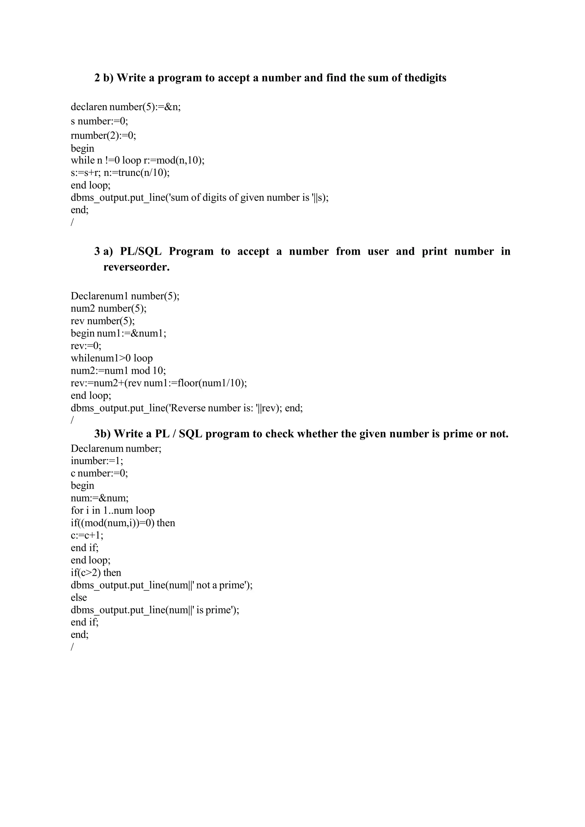 2 b) Write a program to accept a number and find the sum of thedigits
declaren number(5):=&n;
s number:=0;
rnumber(2):=0;
begin
while n !=0 loop r:=mod(n,10);
s:=s+r; n:=trunc(n/10);
end loop;
dbms_output.put_line('sum of digits of given number is '||s);
end;
/
3 a) PL/SQL Program to accept a number from user and print number in
reverseorder.
Declarenum1 number(5);
num2 number(5);
rev number(5);
begin num1:=&num1;
rev:=0;
whilenum1>0 loop
num2:=num1 mod 10;
rev:=num2+(rev num1:=floor(num1/10);
end loop;
dbms_output.put_line('Reverse number is: '||rev); end;
/
3b) Write a PL / SQL program to check whether the given number is prime or not.
Declarenum number;
inumber:=1;
c number:=0;
begin
num:=&num;
for i in 1..num loop
if((mod(num,i))=0) then
c:=c+1;
end if;
end loop;
if(c>2) then
dbms_output.put_line(num||' not a prime');
else
dbms_output.put_line(num||' is prime');
end if;
end;
/
 