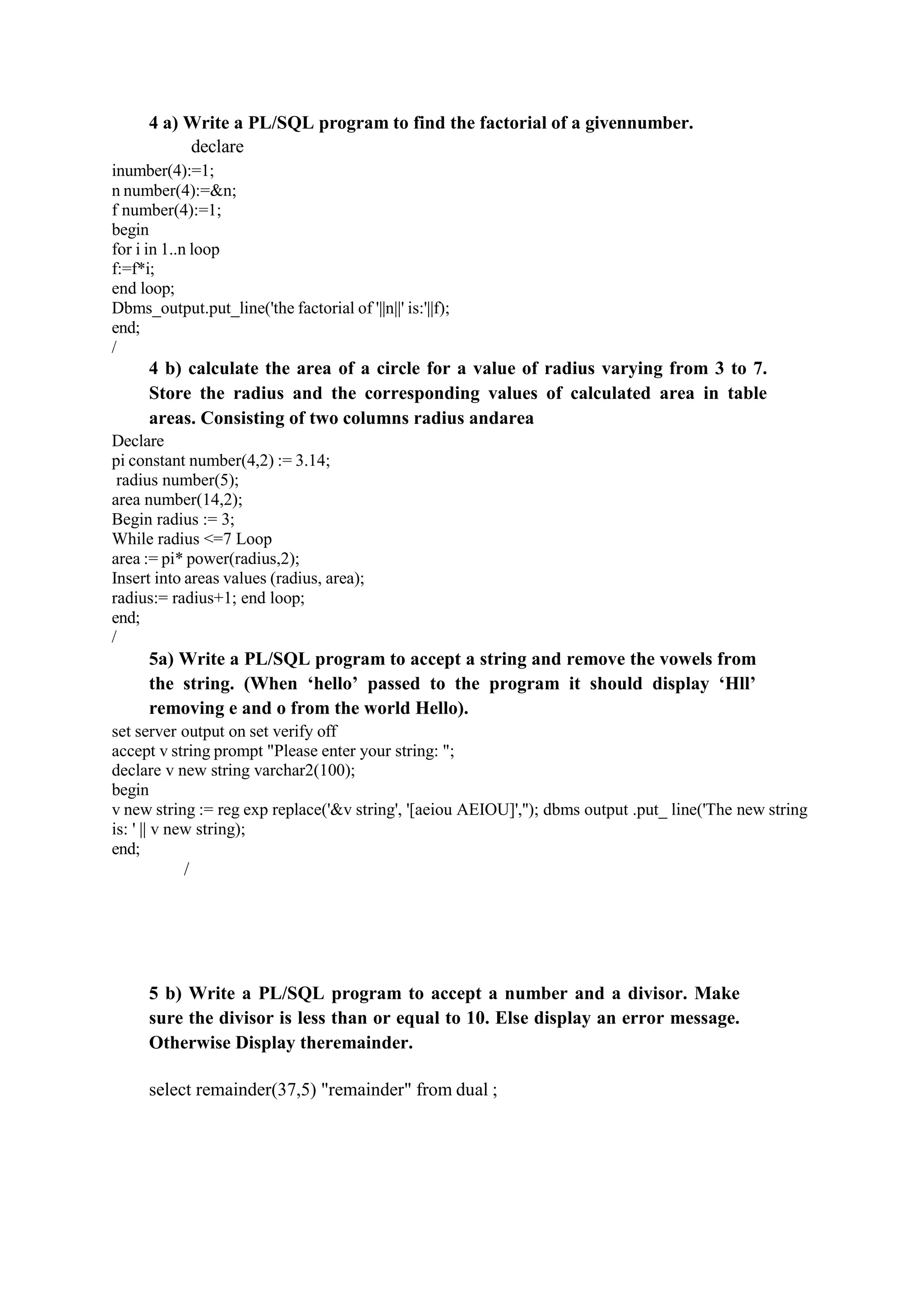 4 a) Write a PL/SQL program to find the factorial of a givennumber.
declare
inumber(4):=1;
n number(4):=&n;
f number(4):=1;
begin
for i in 1..n loop
f:=f*i;
end loop;
Dbms_output.put_line('the factorial of '||n||' is:'||f);
end;
/
4 b) calculate the area of a circle for a value of radius varying from 3 to 7.
Store the radius and the corresponding values of calculated area in table
areas. Consisting of two columns radius andarea
Declare
pi constant number(4,2) := 3.14;
radius number(5);
area number(14,2);
Begin radius := 3;
While radius <=7 Loop
area := pi* power(radius,2);
Insert into areas values (radius, area);
radius:= radius+1; end loop;
end;
/
5a) Write a PL/SQL program to accept a string and remove the vowels from
the string. (When ‘hello’ passed to the program it should display ‘Hll’
removing e and o from the world Hello).
set server output on set verify off
accept v string prompt "Please enter your string: ";
declare v new string varchar2(100);
begin
v new string := reg exp replace('&v string', '[aeiou AEIOU]',''); dbms output .put_ line('The new string
is: ' || v new string);
end;
/
5 b) Write a PL/SQL program to accept a number and a divisor. Make
sure the divisor is less than or equal to 10. Else display an error message.
Otherwise Display theremainder.
select remainder(37,5) "remainder" from dual ;
 