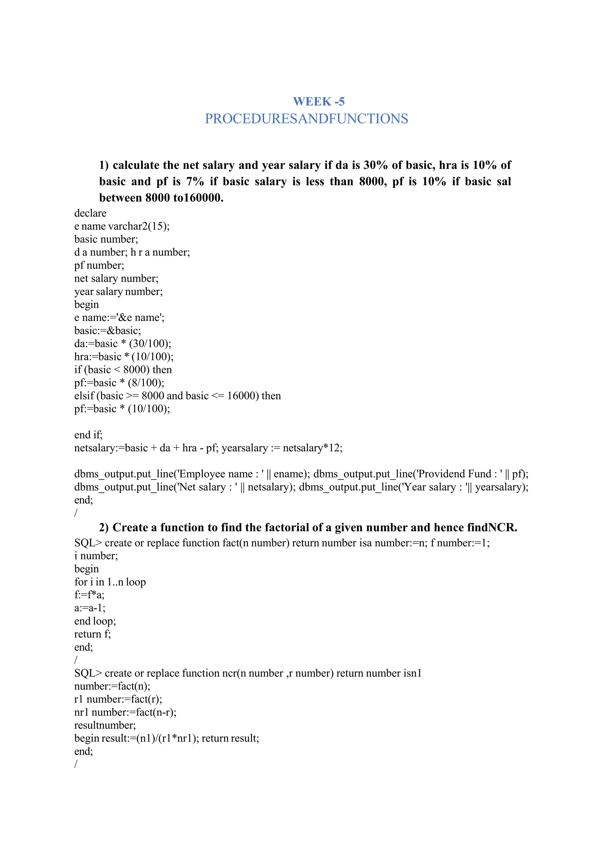 WEEK -5
PROCEDURESANDFUNCTIONS
1) calculate the net salary and year salary if da is 30% of basic, hra is 10% of
basic and pf is 7% if basic salary is less than 8000, pf is 10% if basic sal
between 8000 to160000.
declare
e name varchar2(15);
basic number;
d a number; h r a number;
pf number;
net salary number;
year salary number;
begin
e name:='&e name';
basic:=&basic;
da:=basic * (30/100);
hra:=basic * (10/100);
if (basic < 8000) then
pf:=basic * (8/100);
elsif (basic >= 8000 and basic <= 16000) then
pf:=basic * (10/100);
end if;
netsalary:=basic + da + hra - pf; yearsalary := netsalary*12;
dbms_output.put_line('Employee name : ' || ename); dbms_output.put_line('Providend Fund : ' || pf);
dbms_output.put_line('Net salary : ' || netsalary); dbms_output.put_line('Year salary : '|| yearsalary);
end;
/
2) Create a function to find the factorial of a given number and hence findNCR.
SQL> create or replace function fact(n number) return number isa number:=n; f number:=1;
i number;
begin
for i in 1..n loop
f:=f*a;
a:=a-1;
end loop;
return f;
end;
/
SQL> create or replace function ncr(n number ,r number) return number isn1
number:=fact(n);
r1 number:=fact(r);
nr1 number:=fact(n-r);
resultnumber;
begin result:=(n1)/(r1*nr1); return result;
end;
/
 