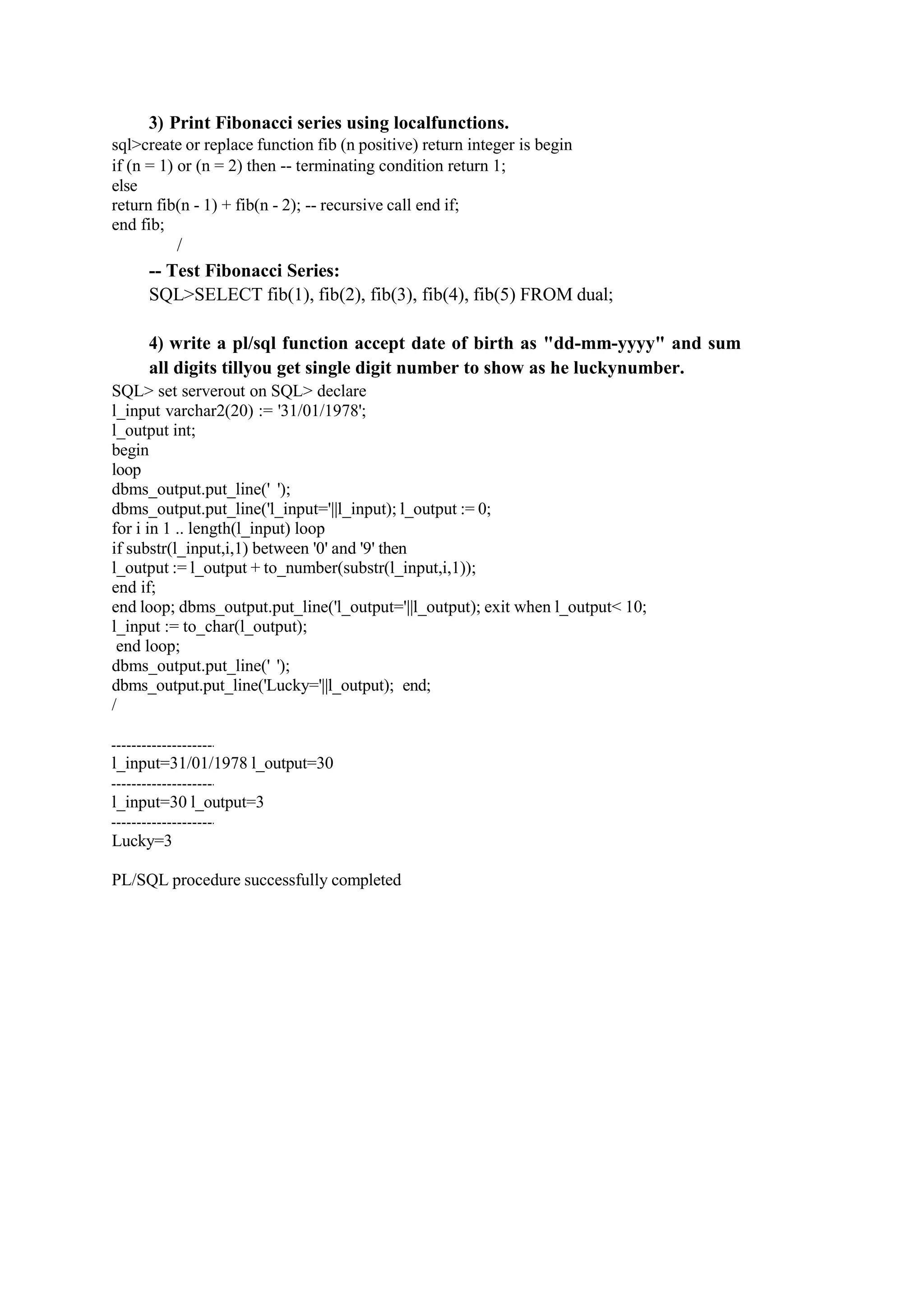 3) Print Fibonacci series using localfunctions.
sql>create or replace function fib (n positive) return integer is begin
if (n = 1) or (n = 2) then -- terminating condition return 1;
else
return fib(n - 1) + fib(n - 2); -- recursive call end if;
end fib;
/
-- Test Fibonacci Series:
SQL>SELECT fib(1), fib(2), fib(3), fib(4), fib(5) FROM dual;
4) write a pl/sql function accept date of birth as "dd-mm-yyyy" and sum
all digits tillyou get single digit number to show as he luckynumber.
SQL> set serverout on SQL> declare
l_input varchar2(20) := '31/01/1978';
l_output int;
begin
loop
dbms_output.put_line(' ');
dbms_output.put_line('l_input='||l_input); l_output := 0;
for i in 1 .. length(l_input) loop
if substr(l_input,i,1) between '0' and '9' then
l_output := l_output + to_number(substr(l_input,i,1));
end if;
end loop; dbms_output.put_line('l_output='||l_output); exit when l_output< 10;
l_input := to_char(l_output);
end loop;
dbms_output.put_line(' ');
dbms_output.put_line('Lucky='||l_output); end;
/
l_input=31/01/1978 l_output=30
l_input=30 l_output=3
Lucky=3
PL/SQL procedure successfully completed
 