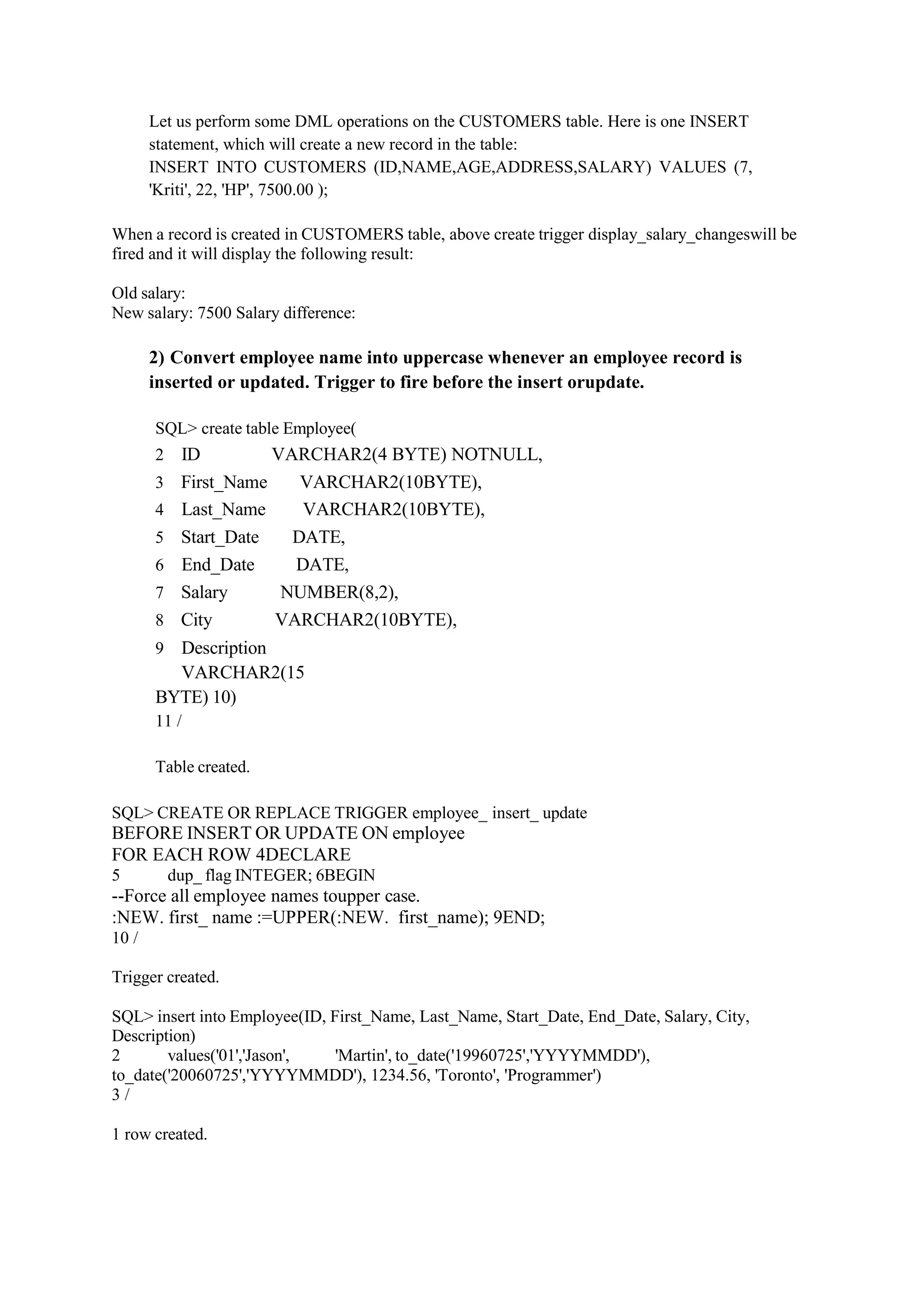 Let us perform some DML operations on the CUSTOMERS table. Here is one INSERT
statement, which will create a new record in the table:
INSERT INTO CUSTOMERS (ID,NAME,AGE,ADDRESS,SALARY) VALUES (7,
'Kriti', 22, 'HP', 7500.00 );
When a record is created in CUSTOMERS table, above create trigger display_salary_changeswill be
fired and it will display the following result:
Old salary:
New salary: 7500 Salary difference:
2) Convert employee name into uppercase whenever an employee record is
inserted or updated. Trigger to fire before the insert orupdate.
SQL> create table Employee(
2 ID VARCHAR2(4 BYTE) NOTNULL,
3 First_Name VARCHAR2(10BYTE),
4 Last_Name VARCHAR2(10BYTE),
5 Start_Date DATE,
6 End_Date DATE,
7 Salary NUMBER(8,2),
8 City VARCHAR2(10BYTE),
9 Description
VARCHAR2(15
BYTE) 10)
11 /
Table created.
SQL> CREATE OR REPLACE TRIGGER employee_ insert_ update
BEFORE INSERT OR UPDATE ON employee
FOR EACH ROW 4DECLARE
5 dup_ flag INTEGER; 6BEGIN
--Force all employee names toupper case.
:NEW. first_ name :=UPPER(:NEW. first_name); 9END;
10 /
Trigger created.
SQL> insert into Employee(ID, First_Name, Last_Name, Start_Date, End_Date, Salary, City,
Description)
2 values('01','Jason', 'Martin', to_date('19960725','YYYYMMDD'),
to_date('20060725','YYYYMMDD'), 1234.56, 'Toronto', 'Programmer')
3 /
1 row created.
 