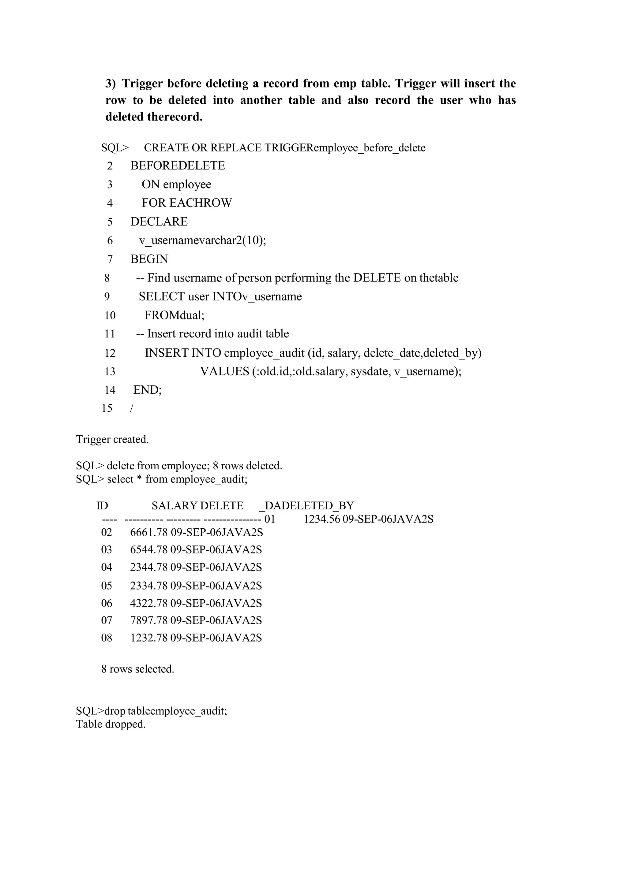 3) Trigger before deleting a record from emp table. Trigger will insert the
row to be deleted into another table and also record the user who has
deleted therecord.
SQL> CREATE OR REPLACE TRIGGERemployee_before_delete
2 BEFOREDELETE
3 ON employee
4 FOR EACHROW
5 DECLARE
6 v_usernamevarchar2(10);
7 BEGIN
8 -- Find username of person performing the DELETE on thetable
9 SELECT user INTOv_username
10 FROMdual;
11 -- Insert record into audit table
12 INSERT INTO employee_audit (id, salary, delete_date,deleted_by)
13 VALUES (:old.id,:old.salary, sysdate, v_username);
14 END;
15 /
Trigger created.
SQL> delete from employee; 8 rows deleted.
SQL> select * from employee_audit;
ID SALARY DELETE _DADELETED_BY
---- ---------- --------- --------------- 01 1234.56 09-SEP-06JAVA2S
02 6661.78 09-SEP-06JAVA2S
03 6544.78 09-SEP-06JAVA2S
04 2344.78 09-SEP-06JAVA2S
05 2334.78 09-SEP-06JAVA2S
06 4322.78 09-SEP-06JAVA2S
07 7897.78 09-SEP-06JAVA2S
08 1232.78 09-SEP-06JAVA2S
8 rows selected.
SQL>drop tableemployee_audit;
Table dropped.
 