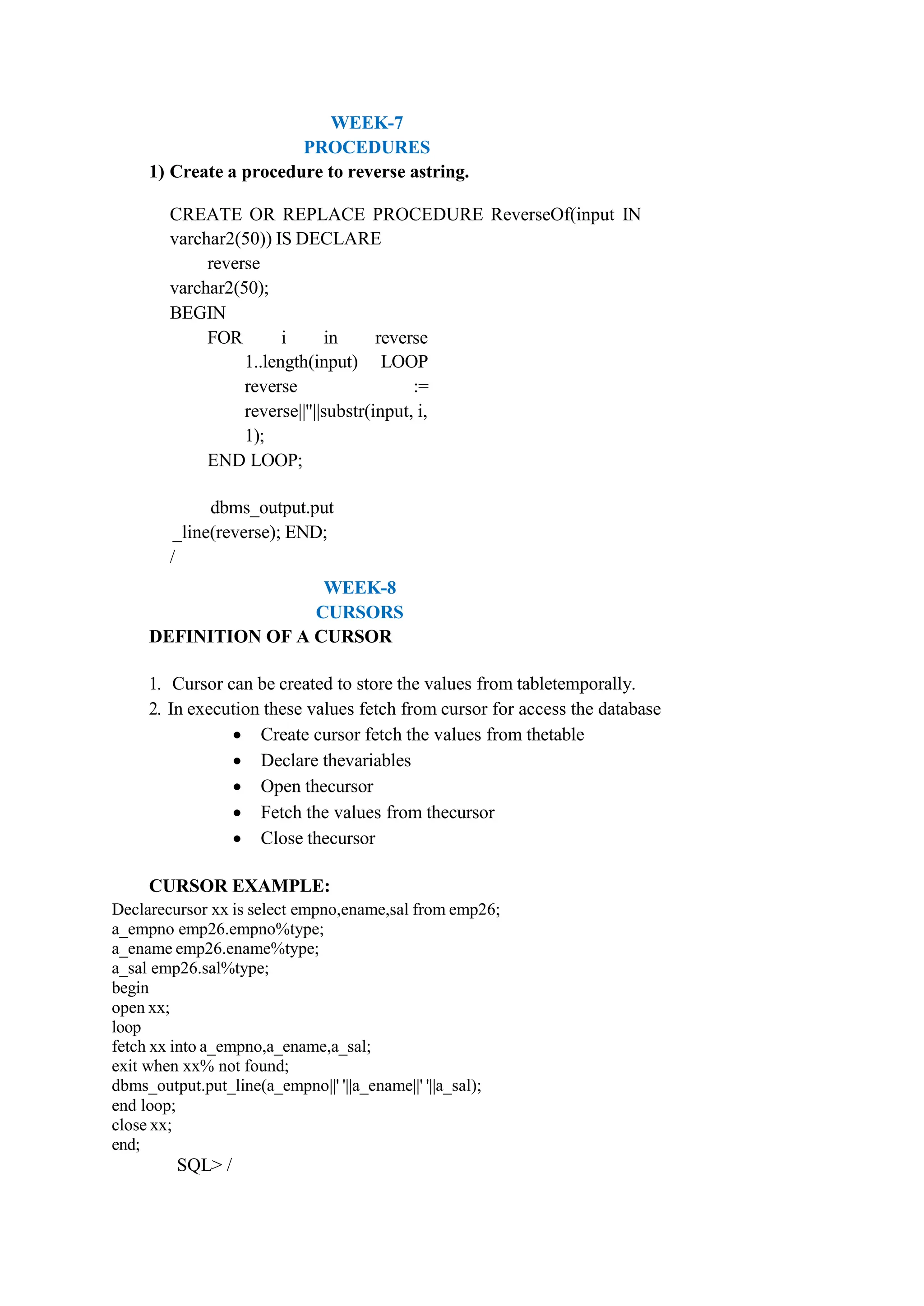 WEEK-7
PROCEDURES
1) Create a procedure to reverse astring.
CREATE OR REPLACE PROCEDURE ReverseOf(input IN
varchar2(50)) IS DECLARE
reverse
varchar2(50);
BEGIN
FOR i in reverse
1..length(input) LOOP
reverse :=
reverse||''||substr(input, i,
1);
END LOOP;
dbms_output.put
_line(reverse); END;
/
WEEK-8
CURSORS
DEFINITION OF A CURSOR
1. Cursor can be created to store the values from tabletemporally.
2. In execution these values fetch from cursor for access the database
 Create cursor fetch the values from thetable
 Declare thevariables
 Open thecursor
 Fetch the values from thecursor
 Close thecursor
CURSOR EXAMPLE:
Declarecursor xx is select empno,ename,sal from emp26;
a_empno emp26.empno%type;
a_ename emp26.ename%type;
a_sal emp26.sal%type;
begin
open xx;
loop
fetch xx into a_empno,a_ename,a_sal;
exit when xx% not found;
dbms_output.put_line(a_empno||' '||a_ename||' '||a_sal);
end loop;
close xx;
end;
SQL> /
 