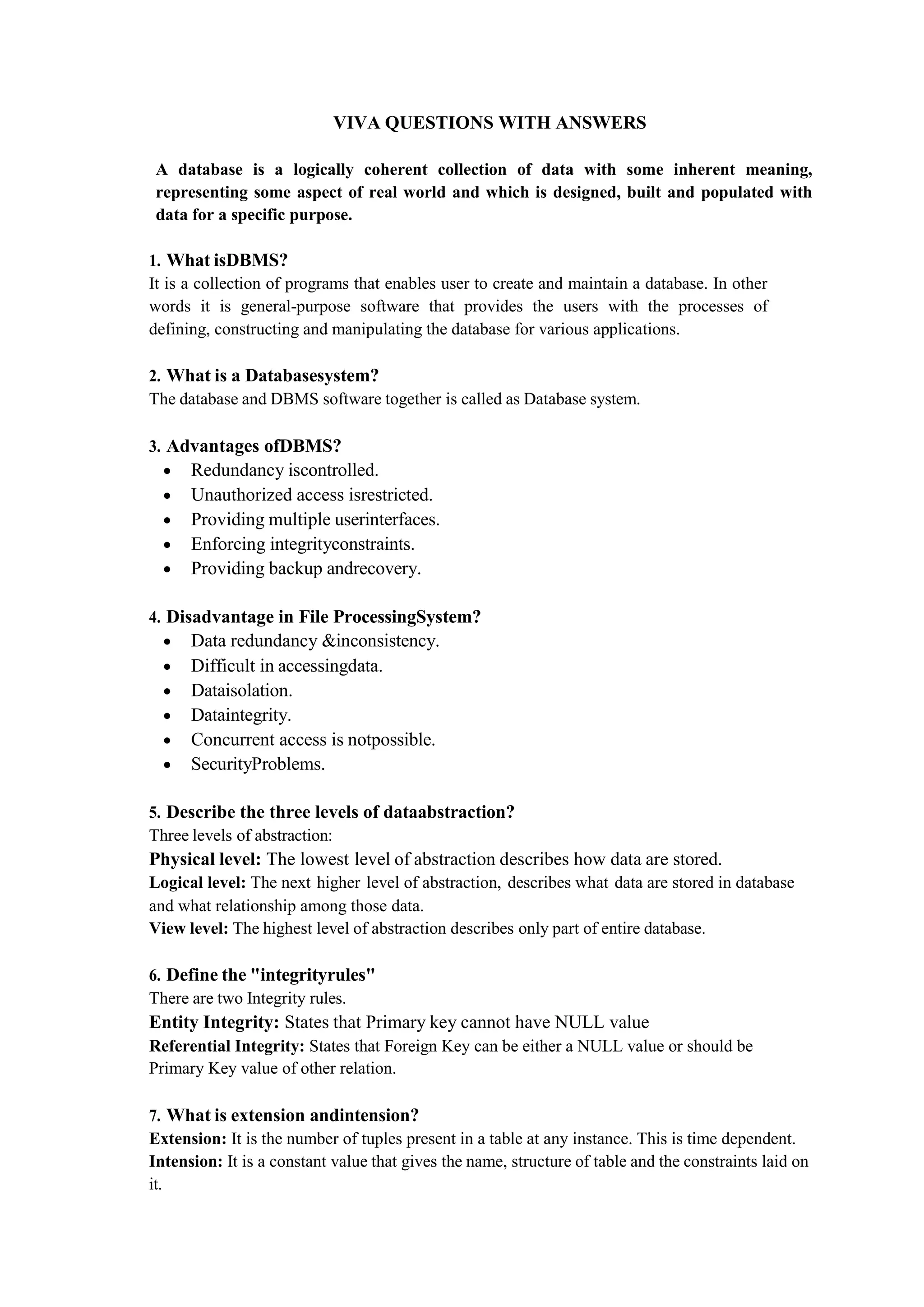 VIVA QUESTIONS WITH ANSWERS
A database is a logically coherent collection of data with some inherent meaning,
representing some aspect of real world and which is designed, built and populated with
data for a specific purpose.
1. What isDBMS?
It is a collection of programs that enables user to create and maintain a database. In other
words it is general-purpose software that provides the users with the processes of
defining, constructing and manipulating the database for various applications.
2. What is a Databasesystem?
The database and DBMS software together is called as Database system.
3. Advantages ofDBMS?
 Redundancy iscontrolled.
 Unauthorized access isrestricted.
 Providing multiple userinterfaces.
 Enforcing integrityconstraints.
 Providing backup andrecovery.
4. Disadvantage in File ProcessingSystem?
 Data redundancy &inconsistency.
 Difficult in accessingdata.
 Dataisolation.
 Dataintegrity.
 Concurrent access is notpossible.
 SecurityProblems.
5. Describe the three levels of dataabstraction?
Three levels of abstraction:
Physical level: The lowest level of abstraction describes how data are stored.
Logical level: The next higher level of abstraction, describes what data are stored in database
and what relationship among those data.
View level: The highest level of abstraction describes only part of entire database.
6. Define the "integrityrules"
There are two Integrity rules.
Entity Integrity: States that Primary key cannot have NULL value
Referential Integrity: States that Foreign Key can be either a NULL value or should be
Primary Key value of other relation.
7. What is extension andintension?
Extension: It is the number of tuples present in a table at any instance. This is time dependent.
Intension: It is a constant value that gives the name, structure of table and the constraints laid on
it.
 