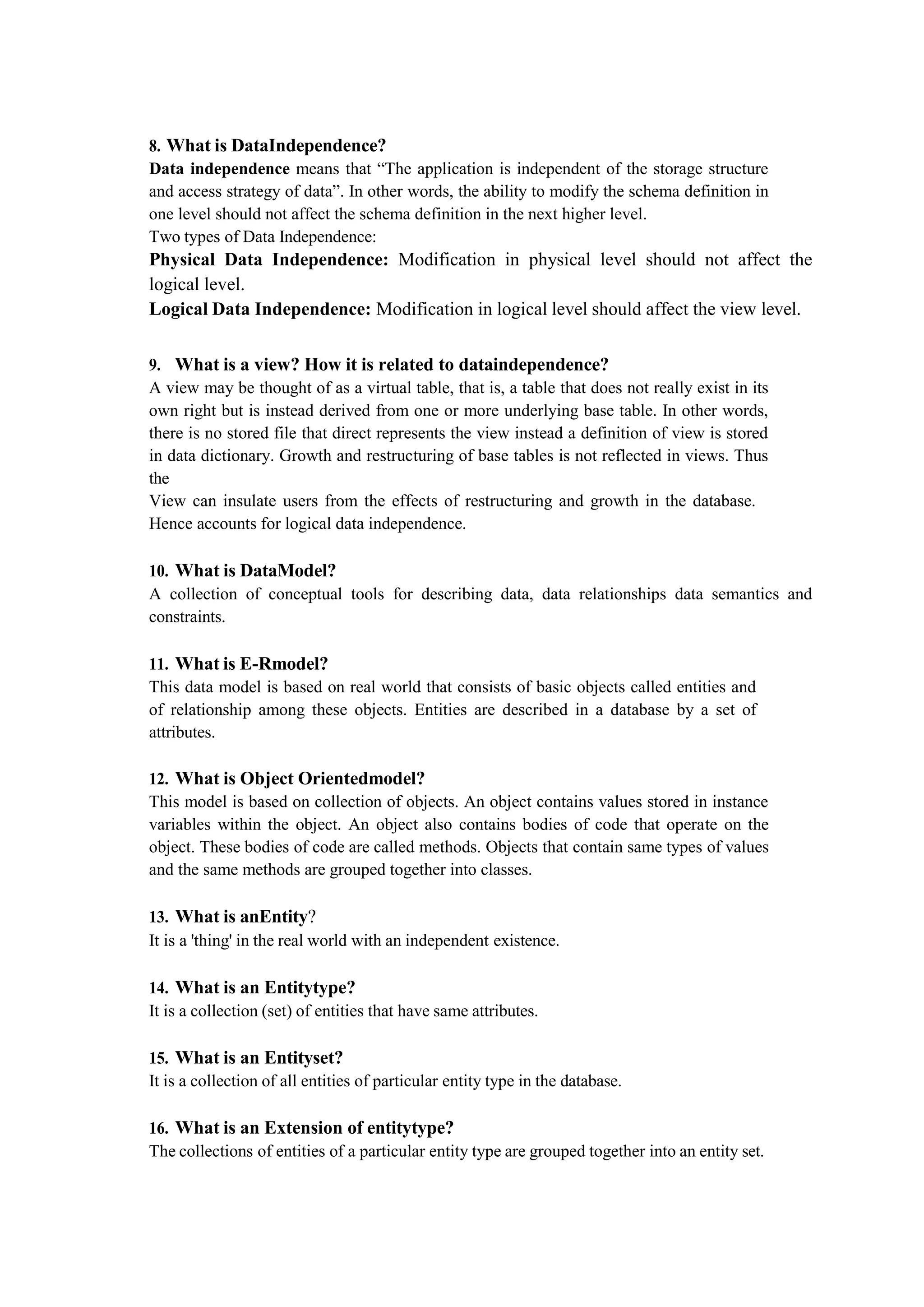 8. What is DataIndependence?
Data independence means that “The application is independent of the storage structure
and access strategy of data”. In other words, the ability to modify the schema definition in
one level should not affect the schema definition in the next higher level.
Two types of Data Independence:
Physical Data Independence: Modification in physical level should not affect the
logical level.
Logical Data Independence: Modification in logical level should affect the view level.
9. What is a view? How it is related to dataindependence?
A view may be thought of as a virtual table, that is, a table that does not really exist in its
own right but is instead derived from one or more underlying base table. In other words,
there is no stored file that direct represents the view instead a definition of view is stored
in data dictionary. Growth and restructuring of base tables is not reflected in views. Thus
the
View can insulate users from the effects of restructuring and growth in the database.
Hence accounts for logical data independence.
10. What is DataModel?
A collection of conceptual tools for describing data, data relationships data semantics and
constraints.
11. What is E-Rmodel?
This data model is based on real world that consists of basic objects called entities and
of relationship among these objects. Entities are described in a database by a set of
attributes.
12. What is Object Orientedmodel?
This model is based on collection of objects. An object contains values stored in instance
variables within the object. An object also contains bodies of code that operate on the
object. These bodies of code are called methods. Objects that contain same types of values
and the same methods are grouped together into classes.
13. What is anEntity?
It is a 'thing' in the real world with an independent existence.
14. What is an Entitytype?
It is a collection (set) of entities that have same attributes.
15. What is an Entityset?
It is a collection of all entities of particular entity type in the database.
16. What is an Extension of entitytype?
The collections of entities of a particular entity type are grouped together into an entity set.
 