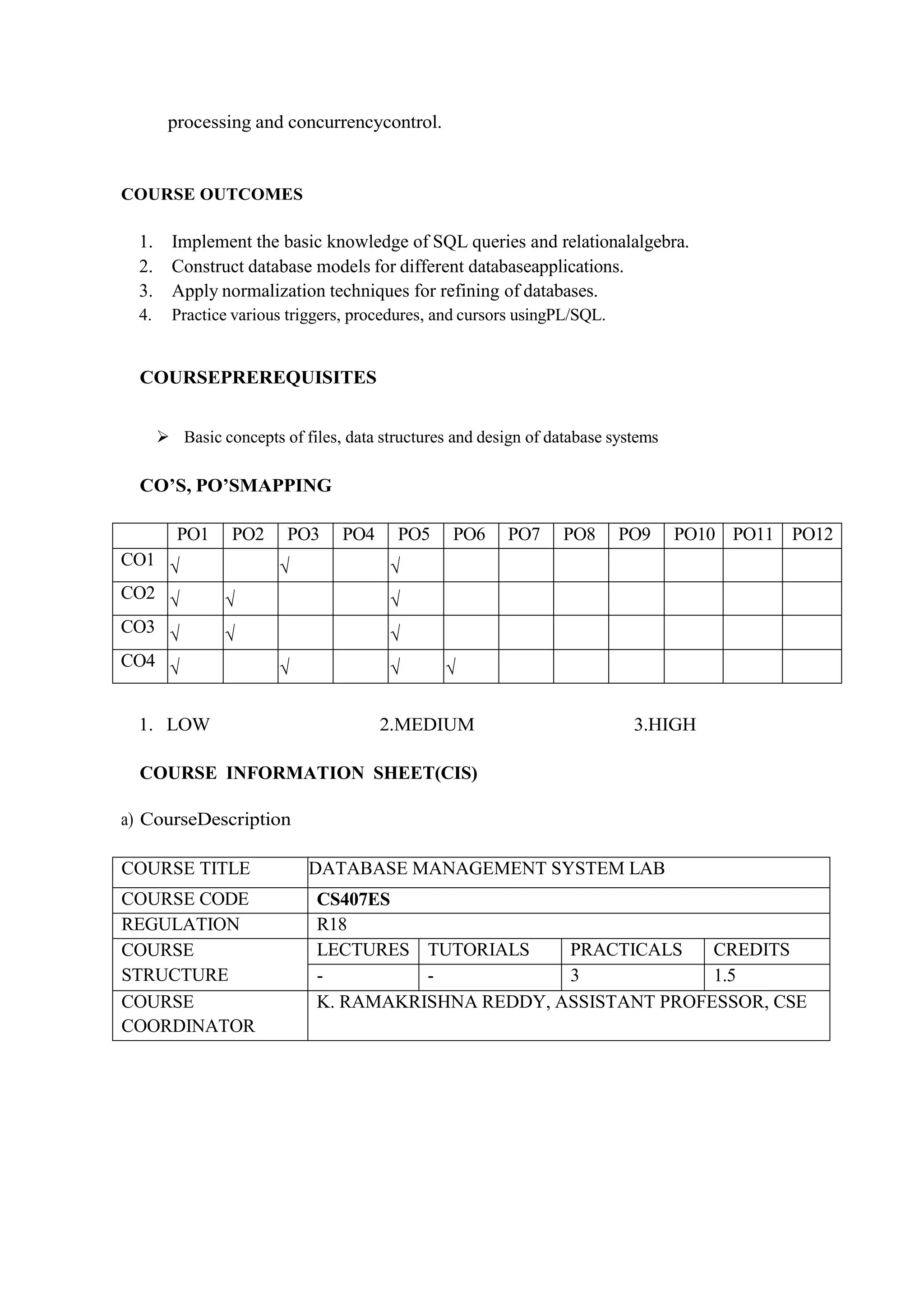 processing and concurrencycontrol.
COURSE OUTCOMES
1. Implement the basic knowledge of SQL queries and relationalalgebra.
2. Construct database models for different databaseapplications.
3. Apply normalization techniques for refining of databases.
4. Practice various triggers, procedures, and cursors usingPL/SQL.
COURSEPREREQUISITES
 Basic concepts of files, data structures and design of database systems
CO’S, PO’SMAPPING
PO1 PO2 PO3 PO4 PO5 PO6 PO7 PO8 PO9 PO10 PO11 PO12
CO1 √ √ √
CO2 √ √ √
CO3 √ √ √
CO4 √ √ √ √
1. LOW 2.MEDIUM 3.HIGH
COURSE INFORMATION SHEET(CIS)
a) CourseDescription
COURSE TITLE DATABASE MANAGEMENT SYSTEM LAB
COURSE CODE CS407ES
REGULATION R18
COURSE
STRUCTURE
LECTURES TUTORIALS PRACTICALS CREDITS
- - 3 1.5
COURSE
COORDINATOR
K. RAMAKRISHNA REDDY, ASSISTANT PROFESSOR, CSE
 