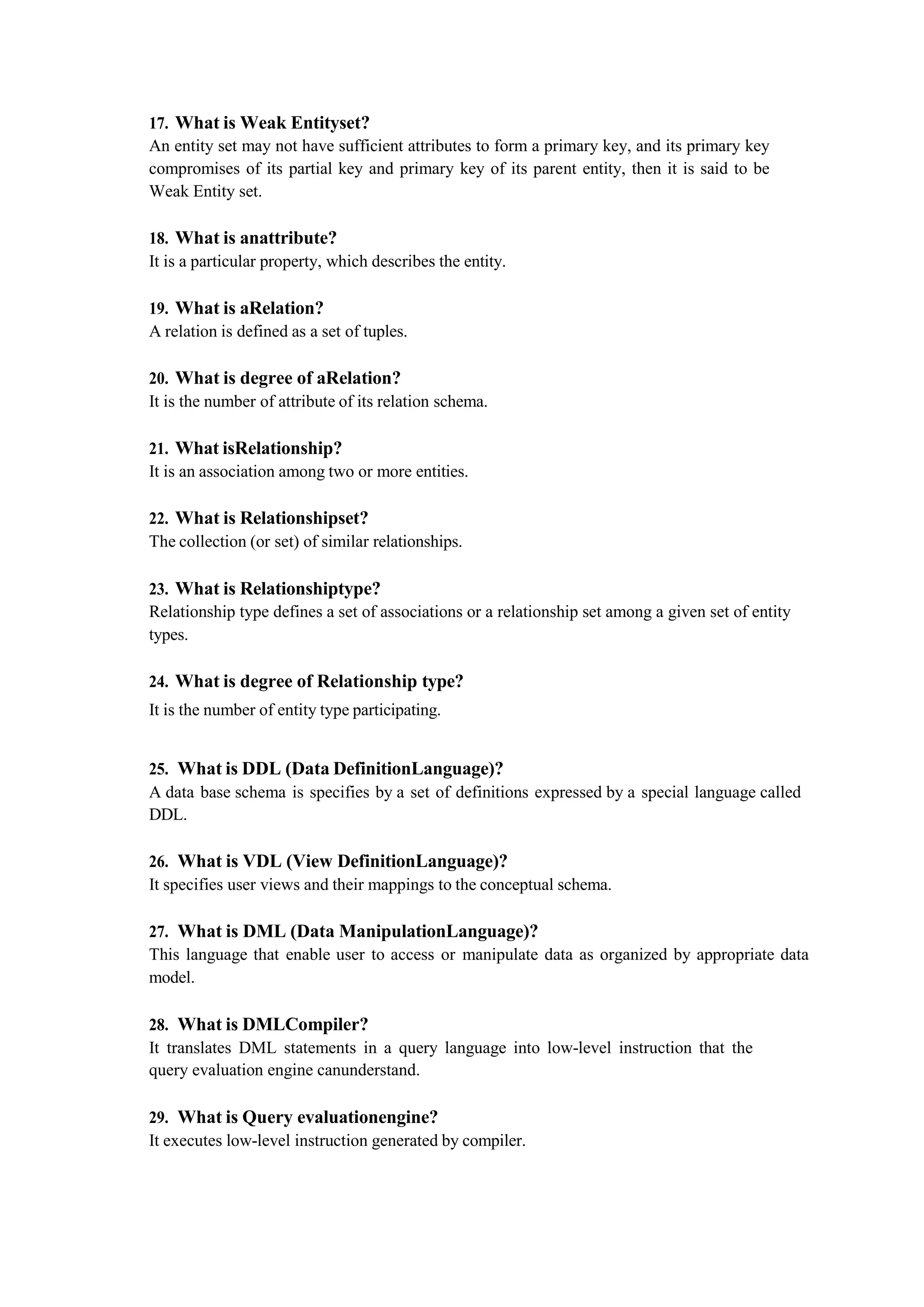 17. What is Weak Entityset?
An entity set may not have sufficient attributes to form a primary key, and its primary key
compromises of its partial key and primary key of its parent entity, then it is said to be
Weak Entity set.
18. What is anattribute?
It is a particular property, which describes the entity.
19. What is aRelation?
A relation is defined as a set of tuples.
20. What is degree of aRelation?
It is the number of attribute of its relation schema.
21. What isRelationship?
It is an association among two or more entities.
22. What is Relationshipset?
The collection (or set) of similar relationships.
23. What is Relationshiptype?
Relationship type defines a set of associations or a relationship set among a given set of entity
types.
24. What is degree of Relationship type?
It is the number of entity type participating.
25. What is DDL (Data DefinitionLanguage)?
A data base schema is specifies by a set of definitions expressed by a special language called
DDL.
26. What is VDL (View DefinitionLanguage)?
It specifies user views and their mappings to the conceptual schema.
27. What is DML (Data ManipulationLanguage)?
This language that enable user to access or manipulate data as organized by appropriate data
model.
28. What is DMLCompiler?
It translates DML statements in a query language into low-level instruction that the
query evaluation engine canunderstand.
29. What is Query evaluationengine?
It executes low-level instruction generated by compiler.
 