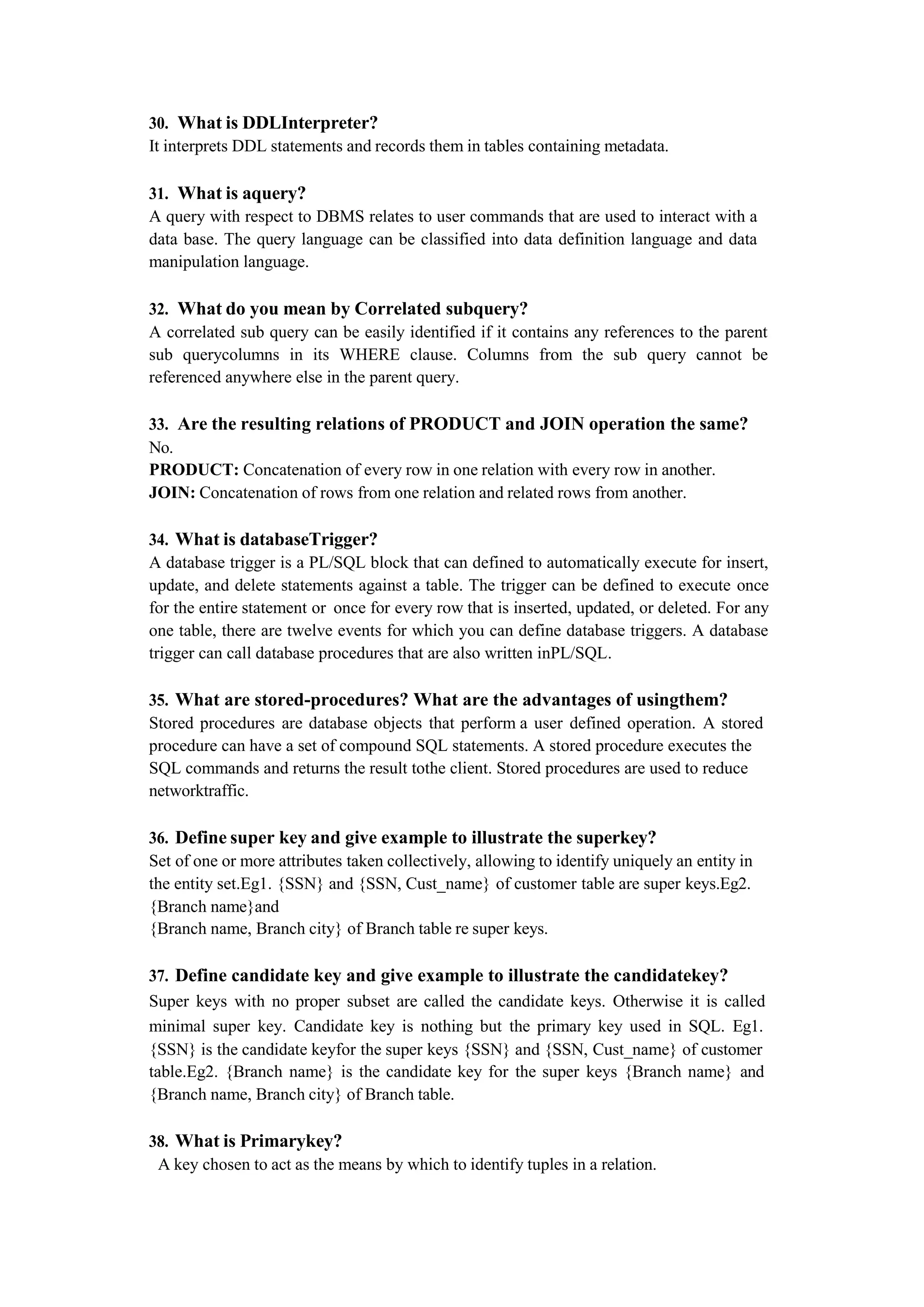 30. What is DDLInterpreter?
It interprets DDL statements and records them in tables containing metadata.
31. What is aquery?
A query with respect to DBMS relates to user commands that are used to interact with a
data base. The query language can be classified into data definition language and data
manipulation language.
32. What do you mean by Correlated subquery?
A correlated sub query can be easily identified if it contains any references to the parent
sub querycolumns in its WHERE clause. Columns from the sub query cannot be
referenced anywhere else in the parent query.
33. Are the resulting relations of PRODUCT and JOIN operation the same?
No.
PRODUCT: Concatenation of every row in one relation with every row in another.
JOIN: Concatenation of rows from one relation and related rows from another.
34. What is databaseTrigger?
A database trigger is a PL/SQL block that can defined to automatically execute for insert,
update, and delete statements against a table. The trigger can be defined to execute once
for the entire statement or once for every row that is inserted, updated, or deleted. For any
one table, there are twelve events for which you can define database triggers. A database
trigger can call database procedures that are also written inPL/SQL.
35. What are stored-procedures? What are the advantages of usingthem?
Stored procedures are database objects that perform a user defined operation. A stored
procedure can have a set of compound SQL statements. A stored procedure executes the
SQL commands and returns the result tothe client. Stored procedures are used to reduce
networktraffic.
36. Define super key and give example to illustrate the superkey?
Set of one or more attributes taken collectively, allowing to identify uniquely an entity in
the entity set.Eg1. {SSN} and {SSN, Cust_name} of customer table are super keys.Eg2.
{Branch name}and
{Branch name, Branch city} of Branch table re super keys.
37. Define candidate key and give example to illustrate the candidatekey?
Super keys with no proper subset are called the candidate keys. Otherwise it is called
minimal super key. Candidate key is nothing but the primary key used in SQL. Eg1.
{SSN} is the candidate keyfor the super keys {SSN} and {SSN, Cust_name} of customer
table.Eg2. {Branch name} is the candidate key for the super keys {Branch name} and
{Branch name, Branch city} of Branch table.
38. What is Primarykey?
A key chosen to act as the means by which to identify tuples in a relation.
 