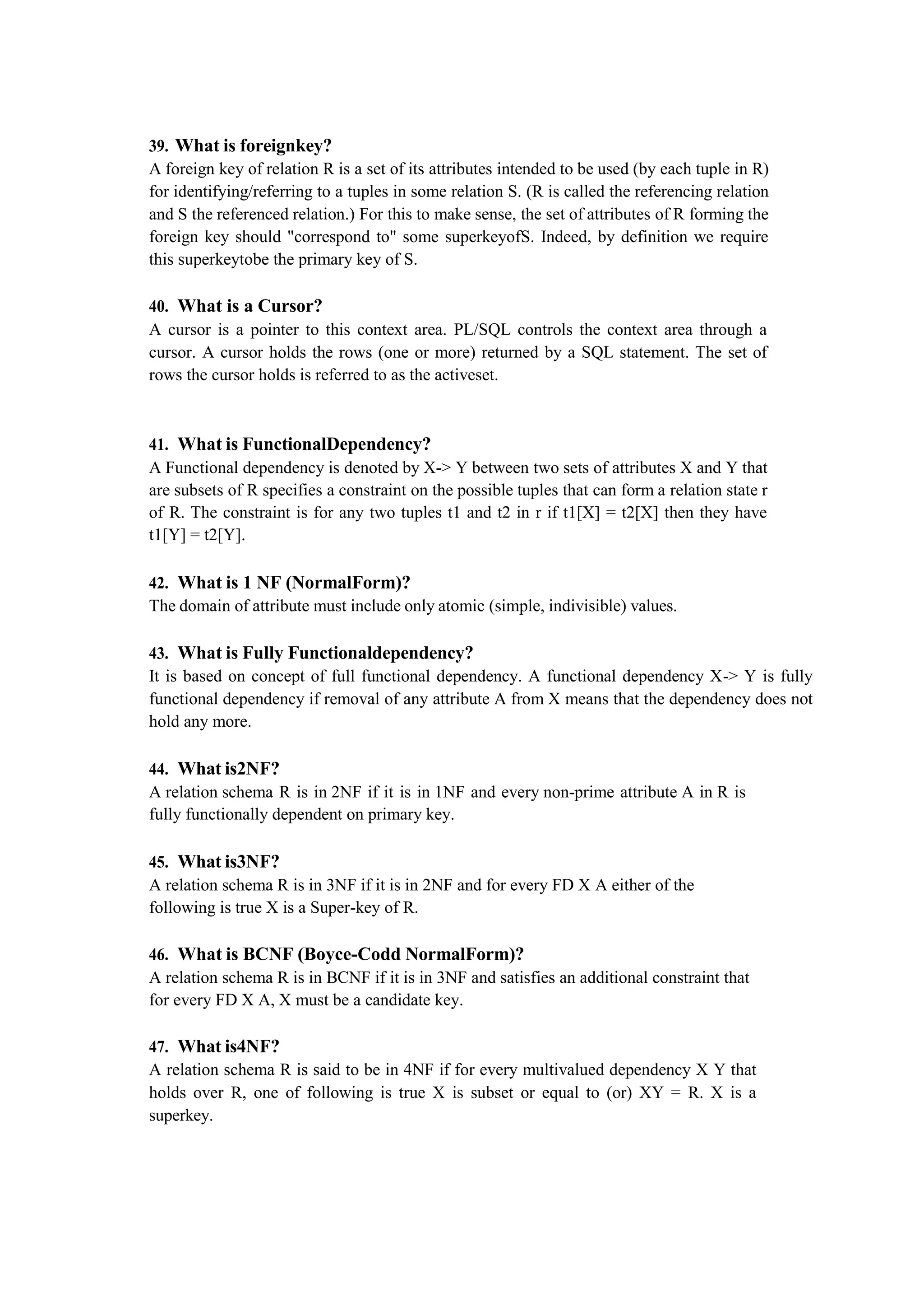 39. What is foreignkey?
A foreign key of relation R is a set of its attributes intended to be used (by each tuple in R)
for identifying/referring to a tuples in some relation S. (R is called the referencing relation
and S the referenced relation.) For this to make sense, the set of attributes of R forming the
foreign key should "correspond to" some superkeyofS. Indeed, by definition we require
this superkeytobe the primary key of S.
40. What is a Cursor?
A cursor is a pointer to this context area. PL/SQL controls the context area through a
cursor. A cursor holds the rows (one or more) returned by a SQL statement. The set of
rows the cursor holds is referred to as the activeset.
41. What is FunctionalDependency?
A Functional dependency is denoted by X-> Y between two sets of attributes X and Y that
are subsets of R specifies a constraint on the possible tuples that can form a relation state r
of R. The constraint is for any two tuples t1 and t2 in r if t1[X] = t2[X] then they have
t1[Y] = t2[Y].
42. What is 1 NF (NormalForm)?
The domain of attribute must include only atomic (simple, indivisible) values.
43. What is Fully Functionaldependency?
It is based on concept of full functional dependency. A functional dependency X-> Y is fully
functional dependency if removal of any attribute A from X means that the dependency does not
hold any more.
44. What is2NF?
A relation schema R is in 2NF if it is in 1NF and every non-prime attribute A in R is
fully functionally dependent on primary key.
45. What is3NF?
A relation schema R is in 3NF if it is in 2NF and for every FD X A either of the
following is true X is a Super-key of R.
46. What is BCNF (Boyce-Codd NormalForm)?
A relation schema R is in BCNF if it is in 3NF and satisfies an additional constraint that
for every FD X A, X must be a candidate key.
47. What is4NF?
A relation schema R is said to be in 4NF if for every multivalued dependency X Y that
holds over R, one of following is true X is subset or equal to (or) XY = R. X is a
superkey.
 