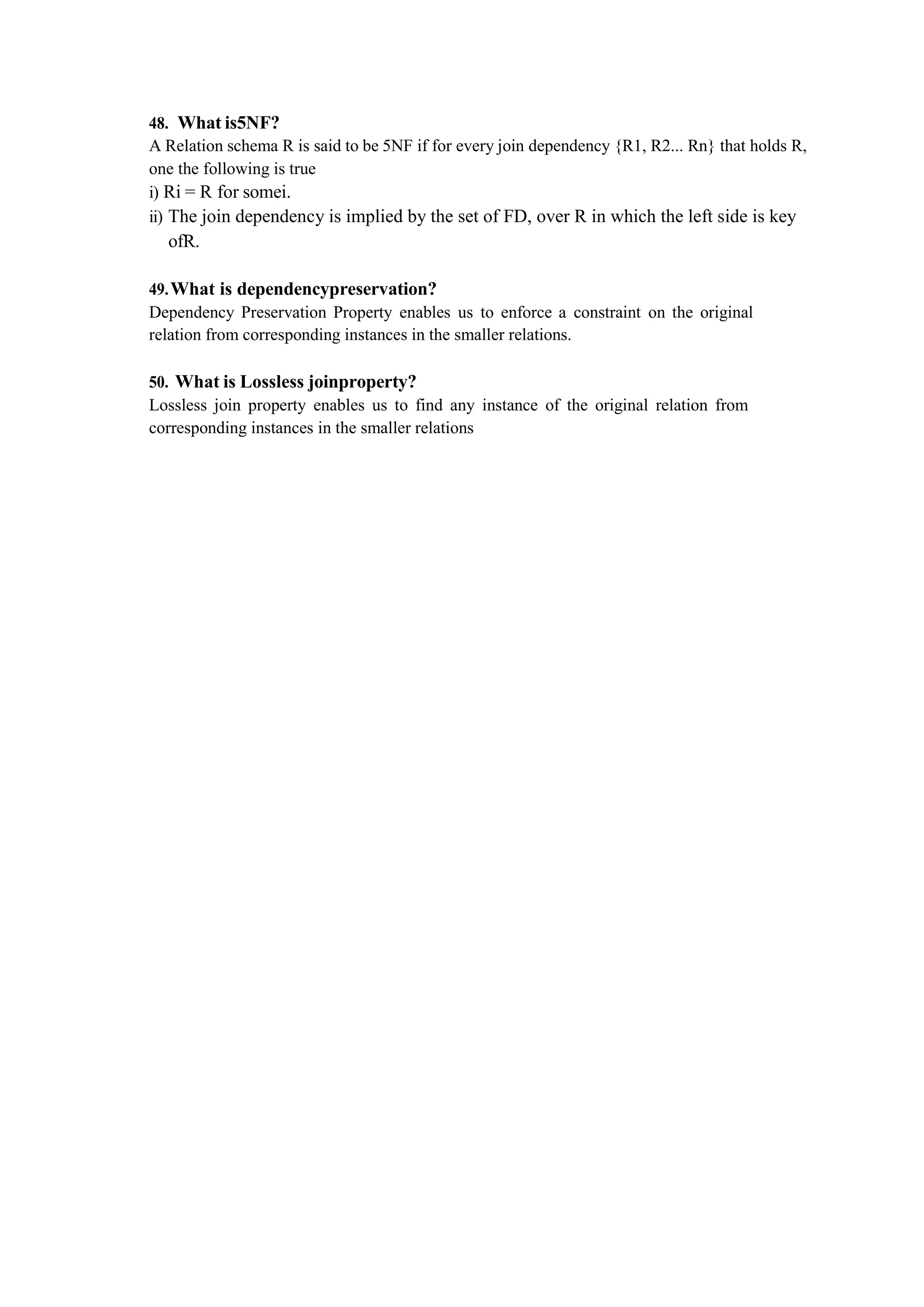 48. What is5NF?
A Relation schema R is said to be 5NF if for every join dependency {R1, R2... Rn} that holds R,
one the following is true
i) Ri = R for somei.
ii) The join dependency is implied by the set of FD, over R in which the left side is key
ofR.
49.What is dependencypreservation?
Dependency Preservation Property enables us to enforce a constraint on the original
relation from corresponding instances in the smaller relations.
50. What is Lossless joinproperty?
Lossless join property enables us to find any instance of the original relation from
corresponding instances in the smaller relations
 